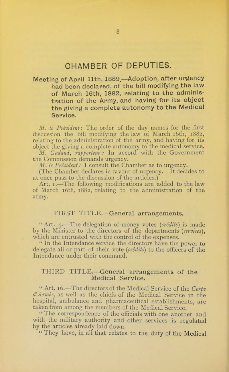 CHAMBER OF DEPUTIES. Meeting of April 11th, 1889.—Adoption, after urgency had been declared, of the bill modifying the law of March 16th, 1882, relating to the adminis- tration of the Army, and having for its object the giving a complete autonomy to the Medical Service. M. le President : The order of the day names for the first discussion the bill modifying the law of March i6th, 1882, relating to the administration of the army, and having for its object the giving a complete autonomy to the medical service. M. Gadaud, rapporteur : In accord with the Government the Commission demands urgency. M. le Président : I consult the Chamber as to urgency. (The Chamber declares in favour of urgency. It decides to at once pass to the discussion of the articles.) Art. I.—The following modifications are added to the law of March i6th, 1882, relating to the administration of the army. FIRST TITLE.—General arrangements. “ Art. 4.—The delegation of money votes {crédits) is made by the Minister to the directors of the departments (services), which are entrusted with the control of the expenses. “ In the Intendance service the directors have the power to delegate all or part of their vote (crédits) to the officers of the Intendance under their command. THIRD TITLE.—General arrangements of the Medical Service. “ Art. 16.—The directors of the Medical Service of the Corps d'Armée, as well as the chiefs of the Medical Service in the hospital, ambulance and pharmaceutical establishments, are taken from among the members of the Medical Service. “ The correspondence of the officials with one another and with the military authority and other services is regulated by the articles already laid down. “ They have, in all that relates to the duty of the Medical