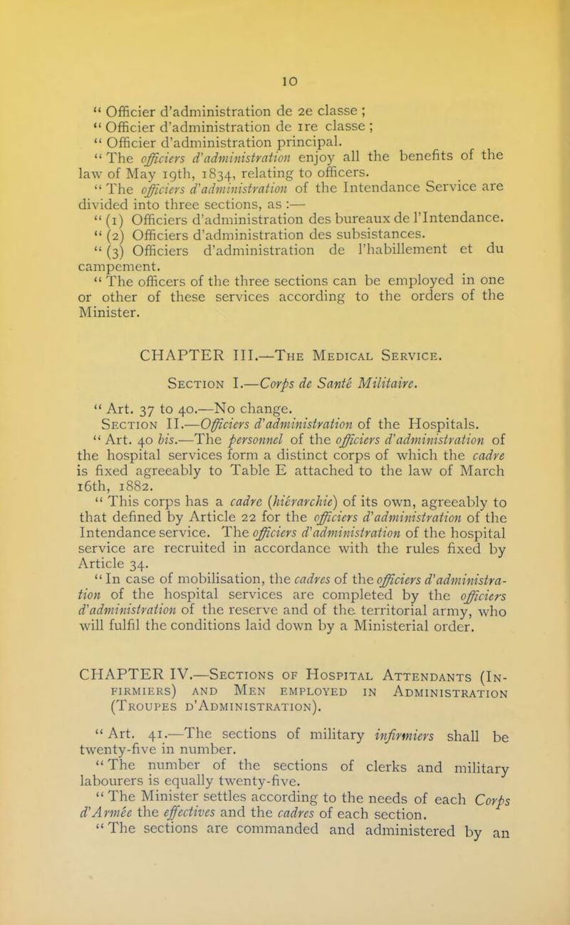 “ Officier d’administration de 2e classe ; “ Officier d’administration de ire classe ; “ Officier d’administration principal. “ The officiers d'administration enjoy all the benefits of the law of May 19th, 1834, relating to officers. “ The officiers d'administration of the Intendance Service are divided into three sections, as ;— “ (i) Officiers d’administration des bureaux de l’Intendance. “ (2) Officiers d’administration des subsistances. “ (3) Officiers d’administration de l’habillement et du campement. “ The officers of the three sections can be employed in one or other of these services according to the orders of the Minister. CHAPTER III.—The Medical Service. Section I.—Corps de Santé Militaire. “ Art. 37 to 40.—No change. Section II.—Officiers d'administration of the Hospitals. “ Art. 40 his.—The personnel of the officiers d'administration of the hospital services form a distinct corps of which the cadre is fixed agreeably to Table E attached to the law of March i6th, 1882. “ This corps has a cadre [hiérarchie) of its own, agreeably to that defined by Article 22 for the officiers d'administration of the Intendance service. The officiers d'administration of the hospital service are recruited in accordance with the rules fixed by Article 34. “ In case of mobilisation, the cadres of the officiers d'administra- tion of the hospital services are completed by the officiers d'administration of the reserve and of the territorial army, who will fulfil the conditions laid down by a Ministerial order. CHAPTER IV.—Sections of Hospital Attendants (In- firmiers) AND Men employed in Administration (Troupes d’Administration). “ Art. 41.—The sections of military infirmiers shall be twenty-five in number. “The number of the sections of clerks and military labourers is equally twenty-five. “ The Minister settles according to the needs of each Corps d'Armée the effectives and the cadres of each section. “The sections are commanded and administered by an