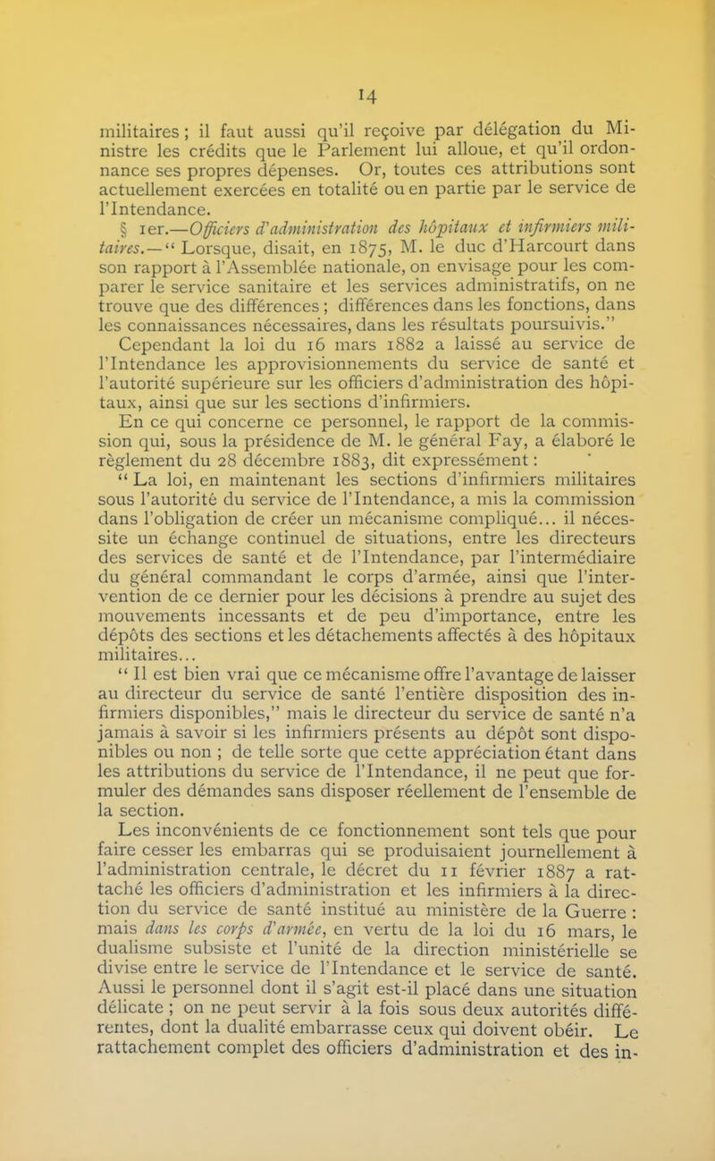 H militaires ; il faut aussi qu’il reçoive par délégation _ du Mi- nistre les crédits que le Parlement lui alloue, et qu’il ordon- nance ses propres dépenses. Or, toutes ces attributions sont actuellement exercées en totalité ou en partie par le service de l’Intendance. § 1er.—Officiers d'administration des hôintaux et infirmiers mili- taires.—^^ Lorsque, disait, en 1875, M. le duc d’Harcourt dans son rapport à l’x\ssemblée nationale, on envisage pour les com- parer le service sanitaire et les services administratifs, on ne trouve que des différences ; différences dans les fonctions, dans les connaissances nécessaires, dans les résultats poursuivis.” Cependant la loi du 16 mars 1882 a laissé au service de l’Intendance les approvisionnements du service de santé et l’autorité supérieure sur les officiers d’administration des hôpi- taux, ainsi que sur les sections d’infirmiers. En ce qui concerne ce personnel, le rapport de la commis- sion qui, sous la présidence de M. le général Fay, a élaboré le règlement du 28 décembre 1883, dit expressément : “ La loi, en maintenant les sections d’infirmiers militaires sous l’autorité du service de l’Intendance, a mis la commission dans l’obligation de créer un mécanisme compliqué... il néces- site un échange continuel de situations, entre les directeurs des services de santé et de l’Intendance, par l’intermédiaire du général commandant le corps d’armée, ainsi que l’inter- vention de ce dernier pour les décisions à prendre au sujet des mouvements incessants et de peu d’importance, entre les dépôts des sections et les détachements affectés à des hôpitaux militaires... “ Il est bien vrai que ce mécanisme offre l’avantage de laisser au directeur du service de santé l’entière disposition des in- firmiers disponibles,” mais le directeur du service de santé n’a jamais à savoir si les infirmiers présents au dépôt sont dispo- nibles ou non ; de telle sorte que cette appréciation étant dans les attributions du service de l’Intendance, il ne peut que for- muler des démandes sans disposer réellement de l’ensemble de la section. Les inconvénients de ce fonctionnement sont tels que pour faire cesser les embarras qui se produisaient journellement à l’administration centrale, le décret du ii février 1887 a rat- taché les officiers d’administration et les infirmiers à la direc- tion du service de santé institué au ministère de la Guerre : mais dans les corps d'armée, en vertu de la loi du 16 mars, le dualisme subsiste et l’unité de la direction ministérielle se divise entre le service de l’Intendance et le service de santé. Aussi le personnel dont il s’agit est-il placé dans une situation délicate ; on ne peut servir à la fois sous deux autorités diffé- rentes, dont la dualité embarrasse ceux qui doivent obéir. Le rattachement complet des officiers d’administration et des in-