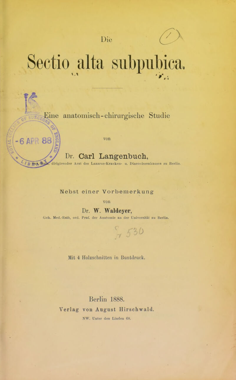 Die / Sectio alta subpiibica line anatomisch-chirurgische Studie 6 ' 88 von Dr. Carl Langenbuch, ■'^ß ft^fW^äJ'^''''''^''■«i''?'' Arzt des Lazanis-Kraiikcii- u. Diaconissenliauses zu Berlin. Nebst einer Vorbemerkung von Dr. W. Waldeyer, Geh. Med.-Katli, ord. I'rol'. der Aimtomie an der liniversitiit zu Uerlin. Mit 4 Holzschnitten in 13untdruck. Berhn 1888. Verlag von August Hirschwald. NW. Unter den Linden 68.