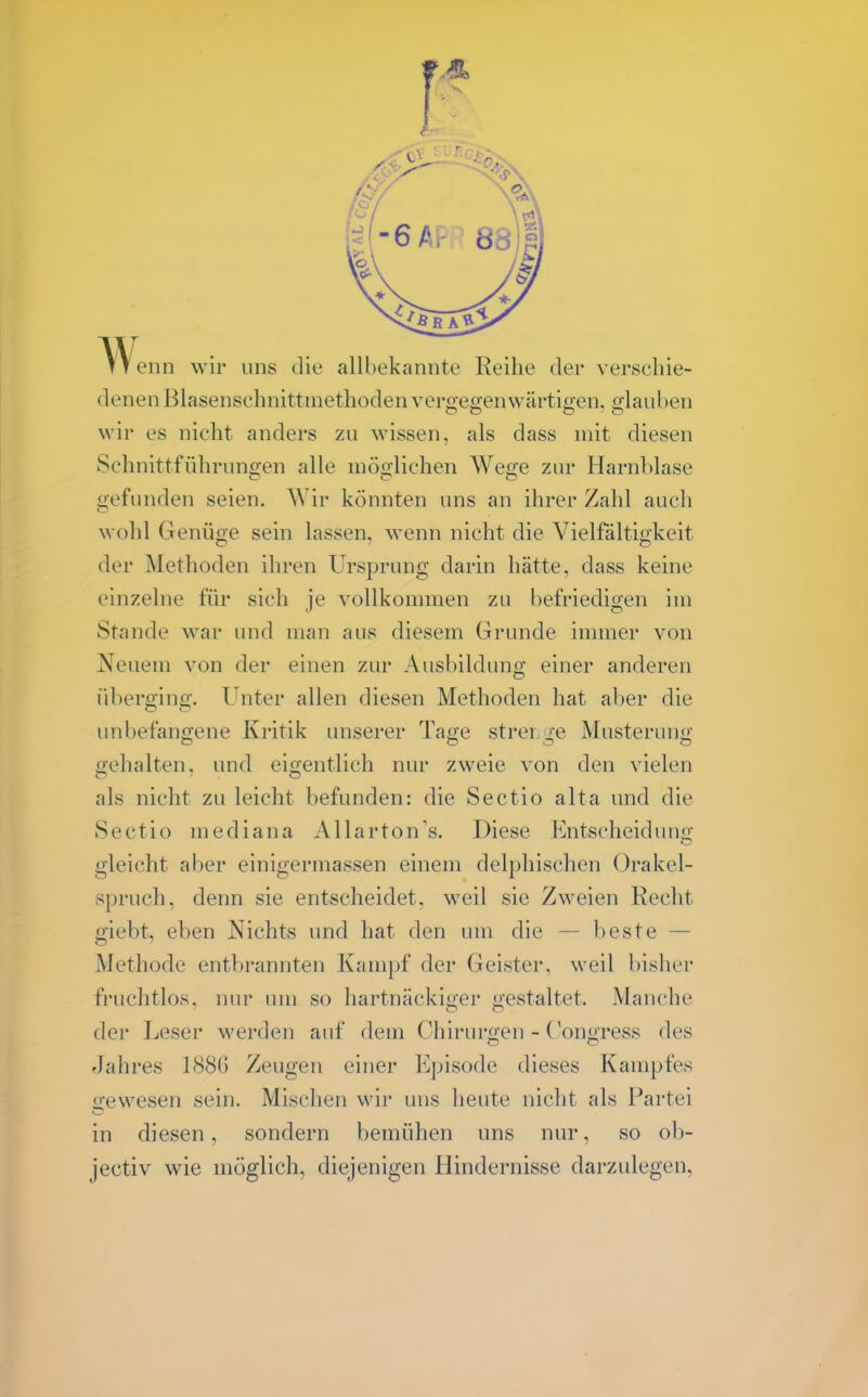 TTenn wir uns die allbekannte Reihe der verscliie- denen Blasenschnitünethodenveroeo-enwärtigen, o;lauben wir es nicht anders zu wissen, als dass mit diesen Schnittführungen alle möglichen AVege zur Harnblase gefunden seien. Wir könnten uns an ihrer Zahl auch wohl Genüge sein lassen, wenn nicht die Vielfältigkeit der Methoden ihren Ursprung darin hätte, dass keine einzelne für sich ie vollkommen zu befriedioen im Stande war und man aus diesem Grunde immer von Neuem von der einen zur Ausbildung einer anderen überging. Unter allen diesen Methoden hat aber die unbefangene Kritik unserer Tage strei.ge Musterung gehalten, und eigentlich nur zweie von den vielen als nicht zu leicht befunden: die Sectio alta und die Sectio mediana Allarton's. Diese Entscheidung gleicht aber einigermassen einem delphischen Orakel- spruch, denn sie entscheidet, weil sie Zweien Recht giebt, eben Nichts und hat den um die — beste — Methode entbrannten Kampf der Geister, weil bisher fruchtlos, nur um so hartnäckiger gestaltet. Manche der Leser werden auf dem Chirurgen - (^ongress des Jahres 188G Zeugen einer Episode dieses Kampfes irewesen sein. Mischen wir uns heute nicht als Partei in diesen, sondern bemühen uns nur, so ob- jectiv wie möglich, diejenigen Hindernisse darzulegen,