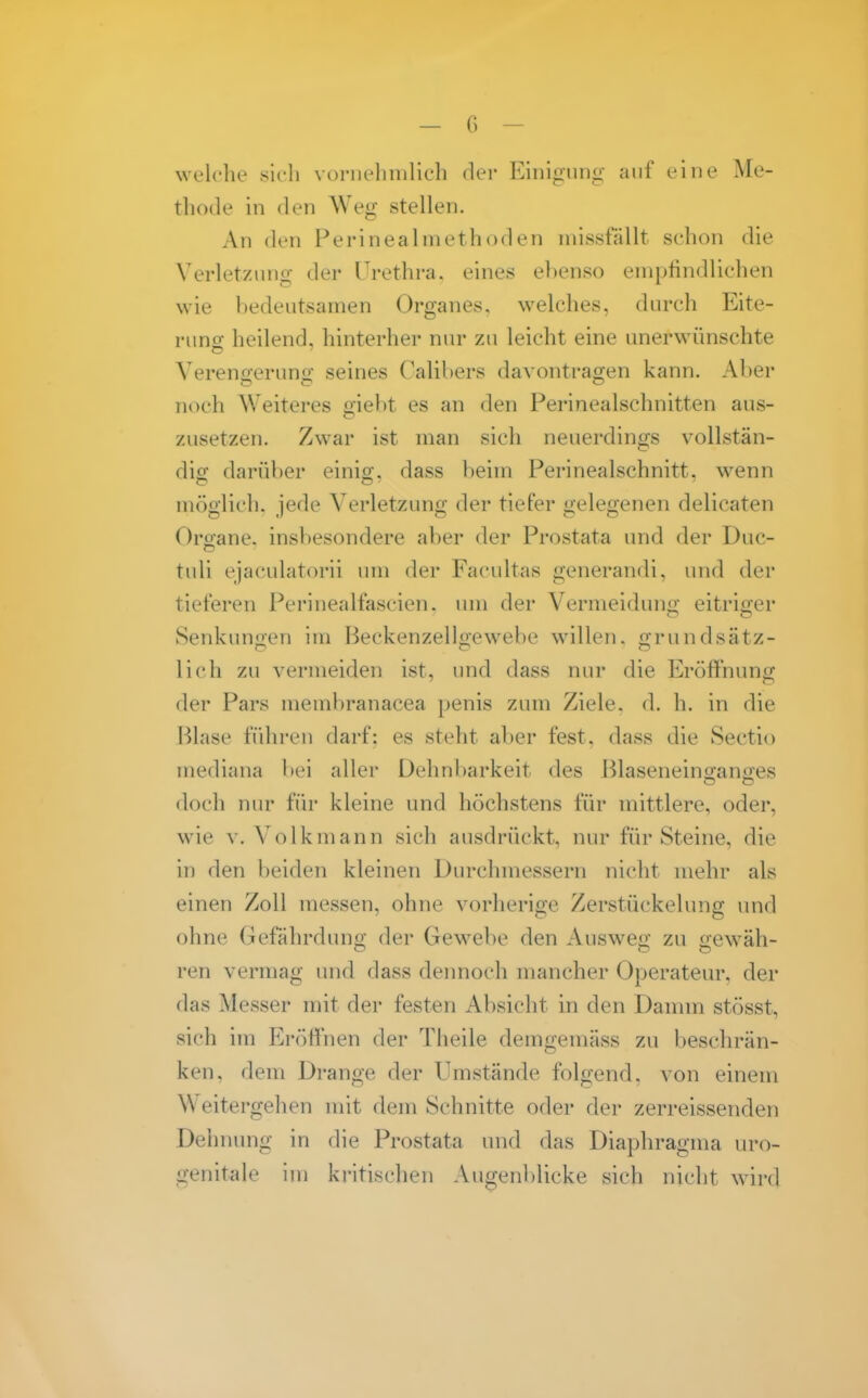 welclie sich voriiehnilich der Eiiii«j,ung- auf eine Me- thode in den Weg stellen. All den Perineal methoden niissfällt schon die Verletzung der Urethra, eines el)enso empfindlichen wie bedeutsamen Organes. welches, durch Eite- rung heilend, hinterher nur zu leicht eine unerwünschte Vereno-eruno; seines Calihers davontrao;en kann. Aber noch Weiteres giebt es an den Perinealschnitten aus- zusetzen. Zwar ist man sich neuerdings vollstän- dig darüber einig, dass beim Perinealschnitt, wenn möglich, jede Verletzung der tiefer gelegenen delicaten Oroane. insbesondere aber der Prostata und der Duc- tuli ejaculatorii um der Facultas generandi, und der tieferen Perinealfascien. um der Vermeidunii eitrij^er Senkungen im Beckenzellgewebe willen, grundsätz- lich zu vermeiden ist, und dass nur die Eröffnung der Pars meinbranacea penis zum Ziele, d. h. in die Blase führen darf: es steht aber fest, dass die Sectio mediana bei aller Dehnbarkeit des Blaseneino-anjxes doch nur für kleine und höchstens für mittlere, oder, wie V. Volk mann sich ausdrückt, nur für Steine, die in den beiden kleinen Durchmessern nicht mehr als einen Zoll messen, ohne vorherige Zerstückelung und ohne Gefährduno; der Gewebe den Ausweo- zu o-ewäh- ren vermag und dass dennoch mancher Operateur, der das Messer mit der festen Absicht in den Damm stösst, sich im Eröffnen der Theile demgemäss zu beschrän- ken, dem Drange der Umstände folgend, von einem Weitergehen mit dem Schnitte oder der zerreissenden Dehnung in die Prostata und das Diaphragma lu'o- genitale im kritischen Augenblicke sich nicht wird