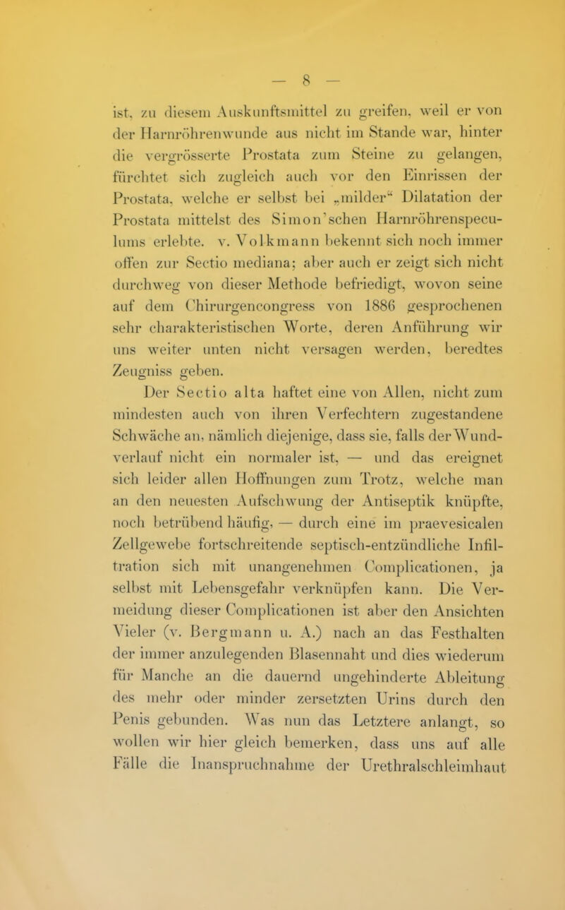 ist, zu diesem Auskunftsmittel zu greifen, weil er von der Harnrcihrenwunde aus nicht im Stande war, hinter die vergrösserte Prostata zum Steine zu gelangen, fürchtet sich zugleich auch vor den ICinrissen der Prostata, welche er selbst bei „milder Dilatation der Prostata mittelst des Simon'sehen Harnröhrenspecu- lums erlebte, v. Volk mann bekennt sich noch immer oHen zur Sectio mediana; aber auch er zeigt sich nicht durchweg von dieser Methode befriedigt, wovon seine auf dem (^hirurgencongress von 1886 ^jesprochenen sehr charakteristischen Worte, deren Anführung wir uns weiter unten nicht versagen werden, beredtes Zeugniss geben. Der Sectio alta haftet eine von Allen, nicht zum mindesten auch von ihren Verfechtern zugestandene Schwäche an, nämlich diejenige, dass sie, falls derWund- verlauf nicht ein normaler ist, — und das ereignet sich leider allen Hoffnungen zum Trotz, welche man an den neuesten Aufschwung der Antiseptik knüpfte, noch betrübend häufig, — durch eine im ])raevesicalen Zellgewebe fortschreitende septisch-entzündliche Infil- tration sich mit unangenehmen Complicationen, ja selbst mit Lebensgefahr verknüpfen kann. Die Ver- meidung dieser Complicationen ist aber den Ansichten Vieler (v. Bergmann u. A.) nach an das Festhalten der immer anzulegenden Blasennaht und dies wiederum füi- Manche an die dauernd ungehinderte Ableitung des mehr oder minder zersetzten Urins durch den Penis gebunden. Was nun das Letztere anlangt, so wollen wir hier gleich bemerken, dass uns auf alle Fälle die Lianspruchnahme der Urethralschleimhaut