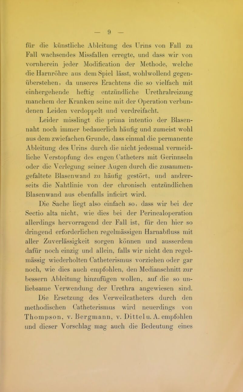 für die künstliche Ahleitiino- des Urins von Fall zu Fall wachsendes Missfallen erregte, und dass wir von vornherein jeder Modification der Methode, welche die Harnröhre aus dem Spiel lässt, wohlwollend gegen- überstehen, da unseres Erachtens die so vielfach mit einhergehende heftig entzündliche Urethralreizung manchem der Kranken seine mit der Operation verbun- denen Leiden verdoppelt und verdreifacht. Leider misslingt die prima intentio der Blasen- naht noch immer bedauerlich häufig und zumeist wohl aus dem zwiefachen Grunde, dass einmal die permanente Ableitung des Urins durch die nicht jedesmal A^ermeid- liche Verstopfung des engen Katheters mit Gerinnseln oder die Verleo-uns; seiner Auo-en durch die zusammen- o'efaltete Blasenwand zu häutio- o-estört, und andrer- em O O ' seits die Nahtlinie von der chronisch entzündlichen Blasenwand aus ebenfalls inhcirt wird. Die Sache liegt also einfach so, dass wir bei der Sectio alta nicht, wie dies bei der Perinealoperation allerdings hervorragend der Fall ist, für den hier so dringend erforderlichen regelmässigen Harnabfluss mit aller Zuverlässii^keit sorgen können und ausserdem dafür noch einzig und allein, falls wir nicht den regel- mässig wiederholten Catheterismus vorziehen oder gar noch, wie dies auch empfohlen, den Medianschnitt zur bessern Ableitung hinzufügen wollen, auf die so un- liebsame Verwendung der Urethra angewiesen sind. Die Ersetzung des Verweilcathetei'S durch den methodischen Catheterismus wird neuerdings von Thompson, v. Bergmann, v. Dittel u. A. empfohlen und dieser Vorschlag mag auch die Bedeutung eines