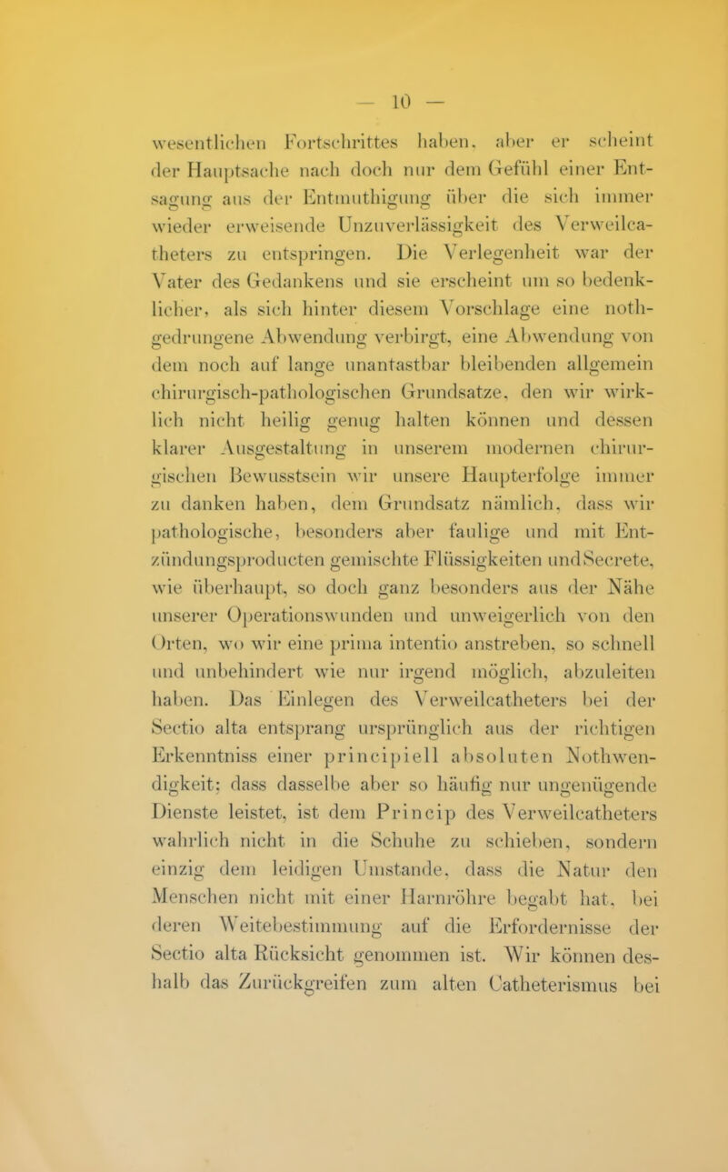 wesentlichen Fortsehrittes hahen. aher er scheint der Hauptsache nach doch nur dem Gefühl einer Ent- sairuno- aus der Entniuthiguno; über die sich immer wieder erweisende Unzuverlässigkeit des Verweilca- theters zu entspring-en. Die Verlegenlieit war der Vater des Gedankens und sie erscheint um so bedenk- licher, als sich hinter diesem Vorschlage eine noth- gedrungene Abwendung verbirgt, eine Abwendung von dem noch auf lange unantastbar bleibenden allgemein chirurgisch-pathologischen Grundsatze, den wir wirk- lich nicht heilig; £;enuo; halten können und dessen klarer Aus2;estaltun<x in unserem modernen chirur- gischen Bewusstsein wir unsere Haupterfolge immer zu danken haben, dem Grimdsatz nämlich, dass wir pathologische, besonders aber faulige und mit Ent- zündungsproducten gemischte Flüssigkeiten undSecrete, wie überhaupt, so doch ganz besonders aus der Nähe unserer Oj^erationswunden und unw^^igerlich von den Orten, wo wir eine prima intentio anstreben, so schnell und unbehindert \vie nur irgend möglich, abzuleiten haben. Das Einlegen des Verweilcatheters bei der Sectio alta entsprang lU'sprünglich aus der richtigen Erkenntniss einer principiell absoluten Nothwen- digkeit: dass dasselbe aber so häufig nur ungenügende Dienste leistet, ist dem Princip des Verweilcatheters wahrlich nicht in die Schuhe zu schieben, sondern einzig dem leidigen Umstände, dass die Natur den Menschen nicht mit einer Harni'öhre begabt hat. bei deren Weitebestimnnmg auf die Erfordernisse der Sectio alta Rücksicht genommen ist. Wir können des- halb das Zurückgreifen zum alten Catheterismus bei