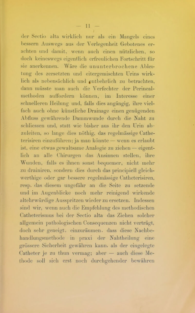 der Sectio alta wirklich nur als ein Mang-els eines bessern Auswegs aus der Verlegenheit Gebotenes er- achten und damit, wenn auch einen nützlichen, so docli keinesweo-s eioentUch erfreulichen F'ortschritt für sie anerkennen. Wäre die ununterbrochene Ablei- tung des zersetzten und eitergemischten Urins wirk- lich als nebensächlich und entbehrlich zu betrachten, dann müsste man auch die Verfechter der Perineal- methoden auffordern können, im Interesse einer schnelleren Heilung und, falls dies angängig, ihre viel- fach auch ohne künstliche Drainage einen genügenden Abfluss o'ew^ährende Dammwunde durch die Naht zu schliessen und, statt wie bisher aus ihr den Urin ab- zuleiten, so lange dies nöthig, das regelmässige Cathe- terisiren einzuführen; ja man könnte — wenn es erlaubt ist. eine etwas «lewaltsame Analooie zu ziehen — eigent- lieh an alle Chirurgen das Ansinnen stellen, ihre Wiuiden, falls es ihnen sonst bequemer, nicht mehr zu drainiren, sondern dies durch das principiell gleich- werthige oder gar bessere regelmässige Catlieterisiren, resp. das diesem ungefähr an die Seite zu setzende und im Auoenblicke noch mehr reinigend wirkende altehrwürdige Ausspritzen wieder zu ersetzen. Indessen sind wir, wenn auch die Em])fehlung des methodischen Catheterismus bei der Sectio alta das Ziehen solcher allgemein pathologischen Consequenzen nicht verträgt, doch sehr geneigt, einzuräumen, dass diese Nachbe- handlungsmethode in praxi der Nahtheilung eine pTÖssere Sicherheit p'ewähren kann, als der eino:ele<2;te Catheter je zu thun vermag; aber — auch diese Me- thode soll sich erst noch durchgehender bew^ähren