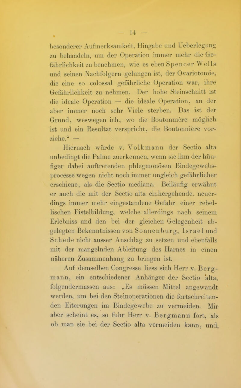 hesonderer Aufnierksaiiikelt. Hingahe und üeberlegiing zu hehandeln, um der Operation immer mehr die Ge- fährlichkeit zu benehmen, wie es eben Spencer Wells und seinen Nachfolgern gelungen ist, der Ovariotomie, die eine so colossal gefährliche Operation war, ihre Gefährlichkeit zu nehmen. Der hohe Steinschnitt ist die ideale Operation — die ideale Operation, an der aber innner noch sehr Viele sterben. Das ist der Grund, weswegen ich, wo die ßoutonnicre möglich ist und ein Resultat verspricht, die Boutonniere vor- ziehe. — Hiernach würde v. Volk mann der Sectio alta unbedingt die Palme zuerkennen, M^enn sie ihm der hüu- figer dabei auftretenden ])hlegmonösen Bindegewebs- processe wegen nicht noch innner ungleich gefährlicher erschiene, als die Sectio mediana. Beiläufig erwähnt er auch die mit der Sectio alta einliergehende. neuer- dings immer mehr eingestandene Gefahr einer rebel- lischen Fistelbildung, welche allerdings nach seinem Erlebniss und den bei der o;leichen Gelegenheit ab- gelegten Bekenntnissen von Sonnenburg, Israel und Schede nicht ausser Anschlao zu setzen und ebenfalls mit der mangelnden Ableitung des Harnes in einen näheren Zusammenhang zu bringen ist. Auf demselben Congresse Hess sich Herr v. Berg- mann, ein entschiedener Anhänger der Sectio 'alta, folgendermassen aus: „Es müssen Mittel angewandt werden, um bei den Steinoperationen die fortschreiten- den Eiterungen im Bindegewebe zu vermeiden. Mir aber scheint es, so fuhr Herr v. Bergmann fort, als ob man sie bei der Sectio alta vermeiden kann, und,