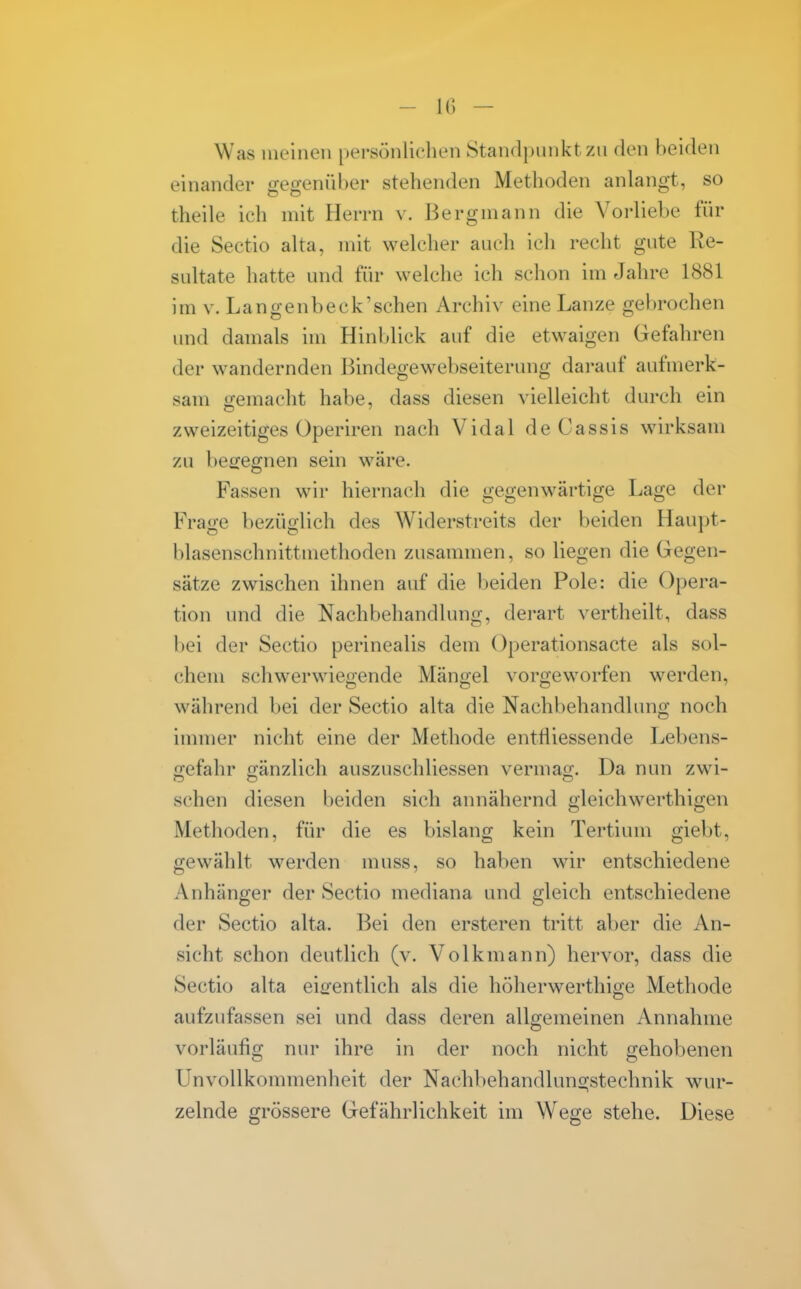 Was meinen persönlichen 8tandi)unktzn den beiden einander gegenül)ei- stehenden Methoden anlangt, so theile ich mit Herrn v. Bergmann die Vorliebe für die Sectio alta, mit welcher auch ich recht gute Re- sultate hatte und für welche ich schon im Jahre 1881 im V. Langenbeck'sehen Archiv eine Lanze gebrochen und damals im Hinblick auf die etwaigen Gefahren der wandernden Bindegewebseiterung dai*auf aufmerk- sam gemacht habe, dass diesen vielleicht durch ein zweizeitiges Operiren nach Vidal de Cassis wirksam zu begegnen sein wäre. Fassen wir hiernach die gegenwärtige Lage der Frao-e bezüglich des Widerstreits der beiden Haui)t- blasenschnittmethoden zusammen, so liegen die Gegen- sätze zwischen ihnen auf die beiden Pole: die Opera- tion und die Nachbehandlung, derart vertheilt, dass bei der Sectio perinealis dem Operationsacte als sol- chem schwerwiegende Mängel vorgeworfen werden, während bei der Sectio alta die Nachbehandlung noch immer niclit eine der Methode entfliessende Lebens- gefahr gänzlich auszuschliessen vermag. Da nun zwi- sehen diesen beiden sich annähernd gleichwerthigen Methoden, für die es bislang kein Tertium giebt, gewählt werden muss, so haben wir entschiedene Anhänger der Sectio mediana und gleich entschiedene der Sectio alta. Bei den ersteren tritt aber die An- sicht schon deutlich (v. Volkmann) hervor, dass die Sectio alta eigentlich als die höherwerthige Methode aufzufassen sei und dass deren allgemeinen Annahme vorläufig nur ihre in der noch nicht gehobenen UnvoUkommenheit der Nachbehandlunsjstechnik wur- zelnde grössere Gefährlichkeit im Wege stehe. Diese