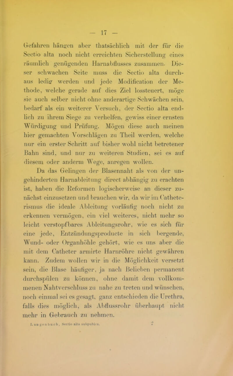 Gefahren häiioen aber thatsächlich mit der für die Sectio alta noch nicht erreichten Sicherstelluni>; eines räinnlich genügenden Harnabflusses zusammen. Die- ser schwachen Seite muss die Sectio alta durch- aus ledio- werden und jede Modification der Me- thode, welche gerade auf dies Ziel lossteuert, möge sie auch selber nicht ohne anderartige Schwächen sein, bedarf als ein weiterer Versuch, der Sectio alta end- lich zu ihrem Siege zu verhelfen, gewiss einer ernsten Würdiguno; und Prüfuni»'. Möe'en diese auch meinen hier gemachten Vorschläoen zu Theil werden, welche nur ein erster Schritt auf bisher wohl nicht betretener Bahn sind, und nur zu weiteren Studien, sei es auf diesem oder anderm Wege, anregen M^ollen. Da das Gelinoen der Blasennaht als von der un- gehinderten Harnal)leitung direct abhängig zu erachten ist, haben die Reformen logischerweise an dieser zu- nächst einzusetzen und brauchen wir, da wir im (^athete- rismus die ideale Ableitung vorläufig noch nicht zu erkennen vermögen, ein viel weiteres, nicht mehr so leicht verstopfbares Ableitimgsrohr. wie es sich für eine jede, Entzündungsproducte in sich bergende. Wund- oder ()rganhöhle gehört, wie es uns aber die mit dem Catheter armirte Harnröhre nicht gewähren kann. Zudem wollen wir in die Möglichkeit versetzt sein, die Blase häutiger, ja nach Belieben permanent durchspülen zu können, ohne damit dem vollkom- menen Nahtverschluss zu nahe zu treten und wünschen, noch einmal sei es gesagt, ganz entschieden die Urethra, falls dies möglich, als Abflussrohr überhaupt nicht mehr in Gebrauch zu nehmen. Ii a II <• II Ii u (• Ii. S(?('lii) alta ,snhi)ül>i( i(. -