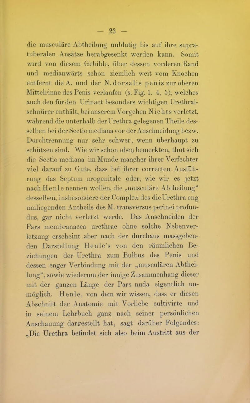 die muscnläre Abtheilung unblutig bis auf ihre supra- tuberalen Ansätze herabgesenkt werden kann. Somit wird von diesem Gebilde, über dessen vorderen Rand und medianwärts schon ziemlich weit vom Knochen entfernt die A. und der N. dorsalis penis zur oberen Mittelrinne des Penis verlaufen (s. Fig. 1. 4, 5), welches auch den für den Urinact besonders wichtigen Urethral- schnürer enthält, bei unserem Vorgehen Nichts verletzt, während die unterhalb der Urethra gelegenen Theile des- selben bei der Sectio mediana vor der Anschneidung bezw. Durchtrennung nur sehr schwer, wenn überhaupt zu schützen sind. Wie wir schon oben bemerkten, thut sich die Sectio mediana im Munde mancher ihrer Verfechter viel darauf zu Gute, dass bei ihrer correcten Ausfüh- rung das Septum urogenitale oder, wie wir es jetzt nach He nie nennen wollen, die „musculäre Abtheilung desselben, insbesondere der Complex des die Urethra eng umliegenden Antheils des M. transversus perinei profun- dus, gar nicht verletzt werde. Das Anschneiden der Pars membranacea urethrae ohne solche Nebenver- letzung erscheint aber nach der durchaus massgeben- den Darstellung Henle's von den räumlichen Be- ziehunsren der Urethra zum Bulbus des Penis und dessen enger Verbindung mit der „musculären Abthei- lung, sowie wiederum der innige Zusammenhang dieser mit der ganzen Länge der Pars nuda eigentlich un- möglich. Henle, von dem wir wissen, dass er diesen Abschnitt der Anatomie mit Vorliebe cultivirte und in seinem Lehrbuch ganz nach seiner persönlichen Anschauung dare-estellt hat, sagt darüber Folgendes: „Die Urethra befindet sich also beim Austritt aus der