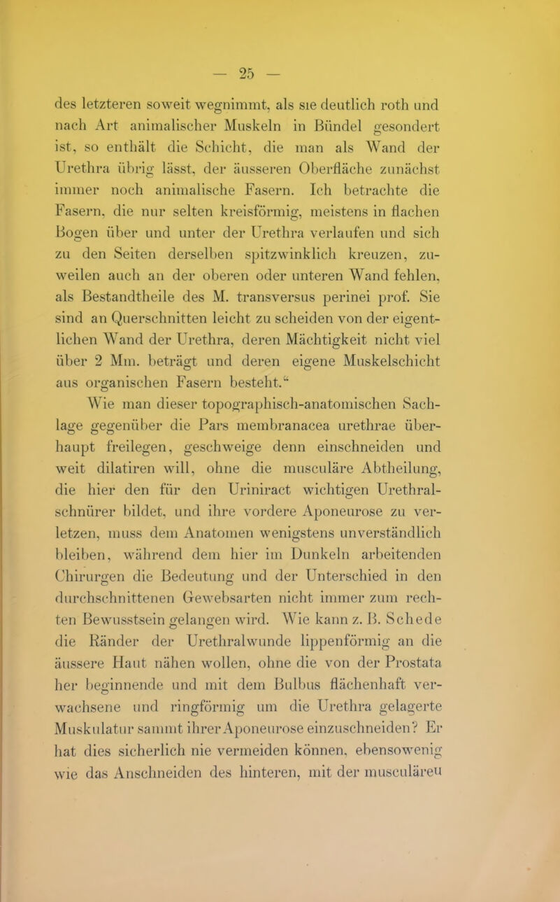 des letzteren soweit wegnimmt, als sie deutlich roth und nach Art animalischer Muskeln in Bündel gesondert ist, so enthält die Schicht, die man als Wand der Urethra übrig lässt, der äusseren Oberfläche zunächst immer noch animalische Fasern. Ich betrachte die Fasern, die nur selten kreisförmig, meistens in flachen Bogen über und unter der Urethra verlaufen und sich zu den Seiten derselben spitz winklich kreuzen, zu- weilen auch an der oberen oder unteren Wand fehlen, als Bestandtheile des M. transversus perinei prof. Sie sind an Querschnitten leicht zu scheiden von der eigent- lichen Wand der Urethra, deren Mächtigkeit nicht viel über 2 Mm. beträo:t und deren eigene Muskelschicht aus organischen Fasern besteht. Wie man dieser topooraphisch-anatomischen Sach- lage gegenüber die Pars membranacea urethrae über- haupt freilegen, geschweige denn einschneiden und weit dilatiren will, ohne die musculäre Abtheilung, die hier den für den Uriniract wichtigen Urethral- schnürer bildet, und ihre vordere Aponeurose zu ver- letzen, muss dem Anatomen wenigstens unverständlich bleiben, während dem hier im Dunkeln arbeitenden Chirurji'en die Bedeutun«; und der Unterschied in den diu'chschnittenen Gewebsarten nicht immer zum rech- ten Bewusstsein gelano'en wird. Wie kann z. B. Schede die Ränder der Urethralwunde lippenförmig an die äussere Haut nähen wollen, ohne die von der Prostata her beginnende und mit dem Bulbus flächenhaft ver- wachsene und ringförmig um die Urethra gelagerte Muskidatur sammt ihrer Aponeurose einzuschneiden? Er hat dies sicherlich nie vermeiden können, ebensowenig wie das Anschneiden des hinteren, mit der musculäreu