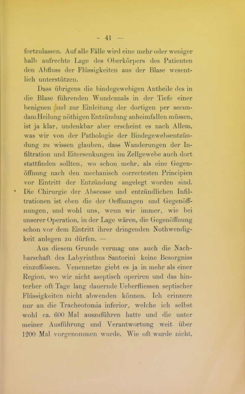 fortzulassen. Auf alle Fälle wird eine mehr oder weniger halb aufrechte Lage des Oberkörpers des Patienten den Abfluss der Flüssigkeiten aus der Blase wesent- lich unterstützen. Dass übrigens die bindegewebigen Antheile des in die Blase führenden Wundcanals in der Tiefe einer benignen md zur Einleitung der dortigen per secun- dam Heilung nöthigen Entzündung anheimfallen müssen, ist ja klar, undenkbar aber erscheint es nach Allem, was wir von der Pathologie der Bindegewebsentzün- dung zu wissen glauben, dass Wanderungen der In- filtration und Eitersenkungen im Zellgewebe auch dort stattfinden sollten, wo schon mehr, als eine Gregen- öffnung nach den mechanisch correctesten Principien vor Eintritt der Entzündung angelegt worden sind. Die Chirurgie der iVbscesse und entzündlichen Infil- trationen ist eben die der Oeffnungen und Gegenöff- nungen, und wohl uns, wenn wir immer, wie bei unserer Operation, in der Lage wären, die Gegenöffnung schon vor dem Eintritt ihrer dringenden Nothwendig- keit anlegen zu dürfen. — Aus diesem Grunde vermag uns auch die Nach- barschaft des Labyrinth US Santorini keine Besorgniss einzuflössen. Venennetze giebt es ja in mehr als einer Region, wo wir nicht aseptisch operiren und das hin- terher oft Tage lang dauernde Ueberfliessen septischer Flüssigkeiten nicht abwenden können. Ich erinnere nur an die Tracheotomia inferior, welche ich selbst wohl ca. 600 Mal auszuführen hatte und die unter meiner Ausführung und Verantwortung weit über 1200 Mal vorgenommen wurde. Wie oft wurde nicht,