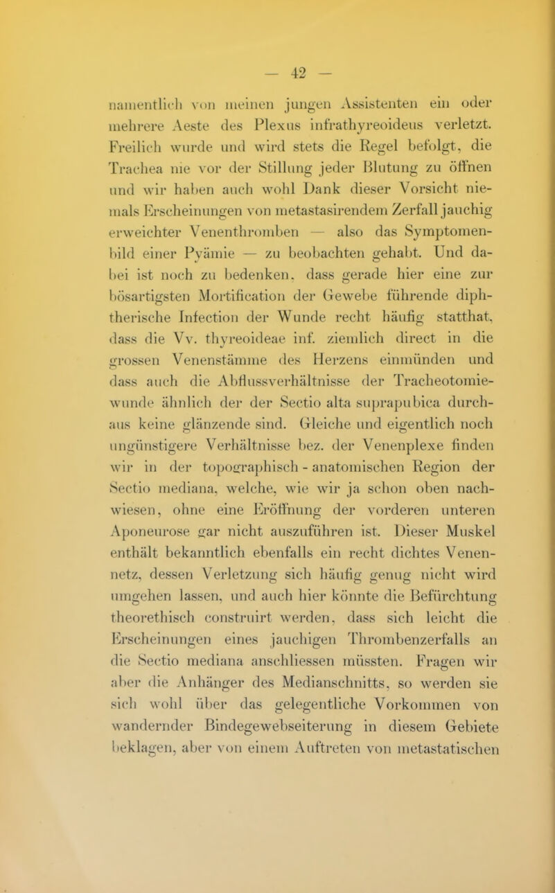 iKinientllcli von meinen jungen Assistenten ein oder mehrere Aeste des Plexus int'rathyreoideus verletzt. Freilicli wurde und wird stets die Regel befolgt, die Trachea nie vor der Stillung jeder Blutung zu öflhen und wir haben auch wohl Dank dieser Vorsicht nie- mals Erscheinungen von metastasirendeni Zerfall jauchig erweichter Venenthromben — also das Symptomen- bild einer Pyämie — zu beobachten gehabt. Und da- bei ist noch zu bedenken, dass gerade hier eine zur bösartigsten Mortification der Gewebe führende diph- therische Infection der Wunde recht häufig statthat, dass die Vv. thyreoideae inf. ziemlich direct in die grossen Venenstämme des Herzens einmünden und dass auch die Abflussverhältnisse der Tracheotomie- wunde ähnlich der der Sectio alta suprapubica durch- aus keine glänzende sind. Gleiche und eigentlich noch ungünstigere Verhältnisse bez. der Venenplexe finden wir in der toposraphisch - anatomischen Region der Sectio mediana, welche, wie wir ja schon oben nach- wiesen, ohne eine Eröffnung der vorderen unteren Aponeurose gar nicht auszuführen ist. Dieser Muskel enthält bekanntlich ebenfalls ein recht dichtes Venen- netz, dessen Verletzung sich häufig genug nicht wird umgehen lassen, und auch hier könnte die Befürchtung theorethisch construirt werden, dass sich leicht die Erscheinungen eines jauchigen Thrombenzerfalls an die Sectio mediana anschliessen müssten. Fragen wir aber die Anhänger des Medianschnitts, so werden sie sich wohl über das gelegentliche Vorkonnnen von wandernder Bindegewebseiterung in diesem Gebiete beklagen, aber von einem Auftreten von metastatischen