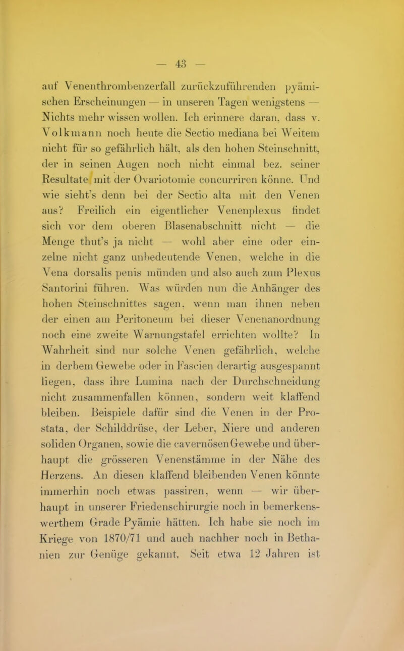 auf Veneiithrombeiizerfall zurückzuführenden pyänii- schen Erscheinunoen — in unseren Tagen weniostens — Nichts mehr wissen wollen. Ich erinnere daran, dass v. Volk mann noch heute die Sectio mediana bei Weitem nicht für so gefährlich hält, als den hohen Steinschnitt, der in seinen Augen noch nicht einmal bez. seiner Resultate mit der Ovariotomie concurriren könne. Und wie sieht's denn bei der Sectio alta mit den Venen aus? Freilich ein eigentlicher Venenplexus findet sich vor dem oberen Blasenabschnitt nicht — die Menge thut's ja nicht — wohl aber eine oder ein- zelne nicht ganz unbedeutende Venen, welche in die Vena dorsalis penis münden und also auch zum Plexus Santorini führen. Was würden nun die Anhänaer des hohen Steinschnittes sagen, wenn man ihnen neben der einen am Peritoneum bei flieser Venenanordnung noch eine zweite Warnimgstafel errichten wollte? In Wahrheit sind ruu- solche Venen gefährlich, welche in derbem Gewebe oder in Fascien derartig ausgespamit liegen, dass ihre Lumina nach der Durchschneidung nicht zusammenfallen können, sondern weit klaffend bleiben. Beispiele dafür sind die Venen in der Pro- stata, der Schilddrüse, der Leber, Niere und anderen soliden Organen, sowie die cavernösenGewebe und über- haupt die grösseren Venenstämme in der Nähe des Herzens. An diesen klaffend bleibenden Venen könnte immerhin noch etwas passiren, wenn — wir über- haupt in unserer Friedenschirurgie noch in bemerkens- werthem Grade Pyämie hätten, ich habe sie noch im Kriege von 1870/71 und auch nachher noch in Betha- nien zur Genüge gekannt, Seit etwa 12 Jahren ist