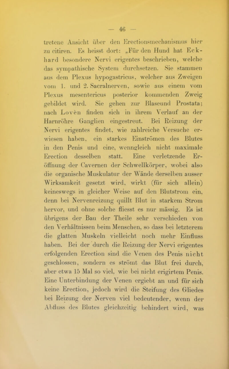 treteiie Ansicht über den iCrectlonsniechanisuius liier zu oitiren. P^s heisst dort: ^Für den Hund hat Kck- liard besondere Nervi erifjentes beschrieben, welche das sympathische System durchsetzen. Sie stammen aus dem Plexus hypogastricus. welcher aus Zweigen vom 1. und 2. Sacralnerven. sowie aus einem vom Plexus mesentericus posterior kouunenden Zweig irebildet wird. Sie oehen zur Blaseund Prostata: nach Loven finden sicli in ihrem V^erlauf an der Harnröhre Ganglien eingestreut. Bei Reizung der Nervi erigentes findet, wie zahlreiche Versuche er- wiesen haben, ein starkes liinströmen des Blutes in den Penis und eine, wennsleich nicht maximale Erection desselben statt. Eine verletzende Ei*- üft'nung der (kvernen der Schwellkörper, wobei also die organische Muskulatur der Wände derselben ausser Wirksamkeit gesetzt wird, wirkt (für sich allein) keineswegs in gleicher Weise auf den Blutstrom ein. denn bei Nervenreizung quillt lUut in starkem Strom hervor, und ohne solche fliesst es nur massig. Es ist übrigens der Bau der Theile sehr verschieden von den Verhältnissen beim Menschen, so dass bei letzterem die glatten Muskeln vielleicht noch mehr P^influss haben. Bei der durch die Reizung der Nervi erigentes erfolgenden Erection sind die Venen des Penis nicht geschlossen, sondern es strömt das Blut frei durch, aber etwa 15 Mal so viel, wie l)ei nicht erigirtem Penis. Eine Unterbindung der Venen ergiebt an und für sich keine Erection, jedoch wird die Steifung des Gliedes bei Reizung der Nerven viel bedeutender, w^enn der Abtluss des Ijlutes gleichzeitig behindert wii-d, was