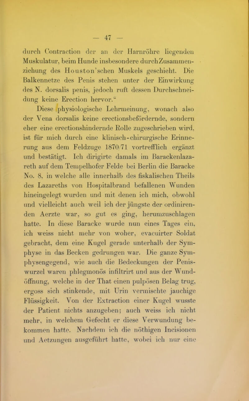 flurcli Contraction der an der Harnröhre liegenden Muskulatur, beim Hunde insbesondere durch Zusammen- ziehung des Houston'schen Muskels geschieht. Die Balkennetze des Penis stehen unter der Einwirkung CT des N. dorsalis penis, jedoch ruft dessen Durchschnei- dung keine Erection hervor.^ Diese physiologische Lehrmeinung, wonach also der Vena dorsalis keine erectionsbefördernde, sondern eher eine erectionshindernde Rolle zugeschrieben wird, ist für mich durch eine klinisch-chirurgische Erinne- rung aus dem Feldzuge 1870 71 vortrefflich ergänzt und bestätio't. Ich dirio;irte damals im l^arackenlaza- reth auf dem Tempelhofer Felde bei Berlin die Baracke No. 8, in welche alle innerhalb des fiskalischen Theils des Lazareths von Hospitalbrand befallenen Wunden hineingelegt wurden und mit denen ich mich, obwohl und vielleicht auch weil ich der jüngste der ordiniren- den Aerzte war, so gut es ging, herumzuschlagen hatte. In diese Baracke wurde nun eines Tages ein, ich weiss nicht mehr von woher, evacuirter Soldat gebracht, dem eine Kugel gerade unterhalb der Sym- physe in das Becken gedrungen war. Die ganze Sym- physengegend, wie auch die l^edeckungen der Penis- wurzel waren phlegmonös infiltrirt und aus der Wund- öffnung, welche in der That einen pulpösen Belag trug, ergoss sich stinkende, mit Urin vermischte jauchige Flüssigkeit. Von der Extraction einer Kugel wusste der Patient nichts anzugeben: auch weiss ich nicht mehr, in welchem Grefecht er diese Verwundung be- kommen hatte. Nachden) ich die nöthigen Incisionen und Aetzungen ausgefühi't hatte, wobei ich nur eine