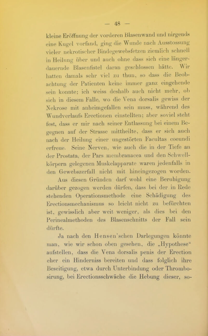 kleine Eröffnung der vorderen Blasenwand und nirgends eine Kugel vorfand, ging die Wunde iinch Ausstossung vieler nekrotischer ßindegewebsfetzen zienilich schnell in Heilung über und auch ohne dass sich eine länger- dauernde Blasentistel daran geschlossen hätte. Wir hatten damals sehr viel zu thun. so dass die Beob- achtung der Patienten keine innuer ganz eingehende sein konnte; ich weiss deshalb auch nicht mehr, ol» sich in diesem Falle, wo die Vena dorsalis gewiss der Nekrose mit anheimgefallen sein muss, während des Wi nid Verlaufs Erectionen einstellten; aber so\iel steht fest, dass er mir nach seiner Entlassung bei einem Be- ß:e*'-nen auf der Strasse mittheilte, dass er sich auch nach der Heilung einer ungestörten Facultas coeundi erfreue. Seine Nerven, wie auch die in der Tiefe an der Prostata, der Pars membranacea und den Schwell- körpern gelegenen Muskelapparate waren jedenfalls in den Gewebszerfall nicht mit hineingezogen worden. Aus diesen Grründen darf wohl eine Beruhigung darüber gezogen werden dürfen, dass bei der in Rede stehenden Operationsmethode eine Schädigmig des Erectionsmechanismus so leicht nicht zu befürchten ist, gewisslich aber weit weniger, als dies bei den Perinealmethoden des Blasenschnitts der Fall sein dürfte. Ja nach den Hensen'sehen Darlegungen könnte man, wie wir schon oben gesehen, die ..Hypothese'' aufstellen, dass die Vena dorsalis penis der Erection eher ein Hinderniss bereiten und dass folglich ihre Beseitigung, etwa durch Unterbindung oder Thrombo- sirung, bei Erectionsschwäche die Hebung dieser, so-