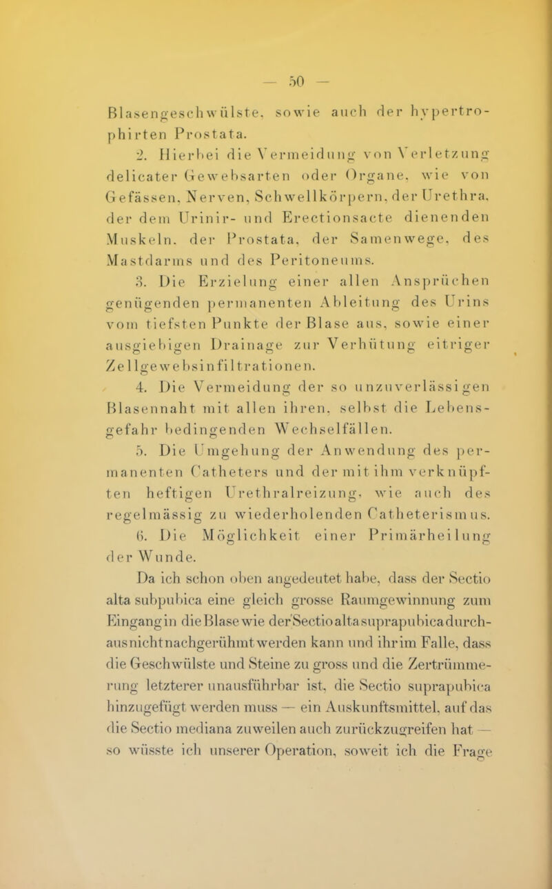 Blasengescliwülste. sowie aiicli der hypertro- phirten Prostata. 2. Ilierliei die Vermeid imvon \'erl etziin<i delicater Gewebsarten oder Organe, wie von Gefässen. Nerven, Sehwellkörpern, der Urethra, der dem Urinir- und Erectionsacte dienenden Muskeln, der l^rostata. der Samenwege, des Mastdarms und des Peritoneums. o. Die Erzielung einer allen Ansprüchen genügenden permanenten Ableitung des Urins vom tiefsten Punkte der Blase aus, sowie einer auso'iebiö-en Drainao;e zur Verhütuno- eitrip-er Ze llge we bsi n fil trationen. 4. Die Vermeiduno; der so u nzu verlässi ;2:en Blasennaht mit allen ihren, selbst die Lebens- gefahr bedingenden Wechselfällen. 5. Die Umgehung der Anwendung des per- manenten Uatheters und der mit ihm verk n üpf- teu heftigen Urethralreizung< wie auch des regelmässig zu wiederholenden Catheterismus. (). Die Möglichkeit einei- Primärheilung der Wunde. Da ich schon oben angedeutet habe, dass der Sectio alta subpubica eine gleich grosse Raumgewinnung zum Eingang in die Blase wie der Sectio alta suprapubica durch- ausnichtnachgerühmtwerden kann und ihrim Falle, dass die Geschwülste und Steine zu gross und die Zertrümme- rung letzterer unausführbar ist, die vSectio suprapubica hinzugefügt werden muss — ein Auskunftsmittel, auf das die Sectio mediana zuweilen auch zurückzu2;reifen hat — so wüsste ich unserer Operation, soweit ich die Frage