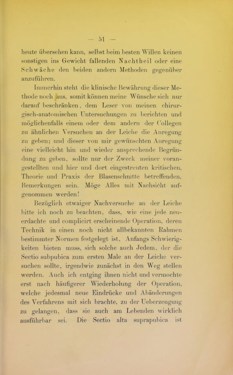 beute übersehen kann, selbst beim l)esten Willen keinen sonstigen ins Gewicht fallenden Nachtheil oder eine Schwäche den beiden andern Methoden gegenüber anzuführen. Immerhin steht die klinische I Jewähruno dieser Me- thode noch aus, somit können meine Wünsche sich nur darauf beschränken. dem Leser von meinen chirur- gisch-anatomischen Untersuchuno'en zu berichten und möo-lichenfalls einem oder dem andern der (V)llegen zu ähnlichen Versuchen an der Leiche die Anre2;uno- zu geben: und dieser von mir gewünschten Anregung eine vielleicht hin und wieder anspi'cchende Begrün- dung zu geben, sollte nur der Zweck meiner voran- gestellten und hier und dort eingestreuten kritischen, Theorie und Praxis der Blasenschnitte betreffenden. Bemerkunoen sein. Möge Alles mit Nachsiöht auf- genommen werden I Bezüglich etwaiger Nachversuche an der Leiche bitte ich noch zu beachten, dass, wie eine jede neu- erdachte und complicirt erscheinende Operation, deren Technik in einen noch nicht allbekannten Rahmen bestimmter Normen festgelegt ist, Anfangs Schwierig- keiten bieten muss, sich solche auch Jedem, der die Sectio subpubica zum ersten Male an der Leiche ver- suchen sollte, irgendwie zunächst in den Weg stellen werden. Auch ich entging ihnen nicht und vermochte erst nach häufigerer Wiederholung der Operation, welche jedesmal neue Eindrücke und Abänderungen des Verfahrens mit sich brachte, zu der Ueberzeugung zu gelanoen, dass sie auch am Lebenden wirkUch ausführbar sei. Die Sectio alta suprapubica ist