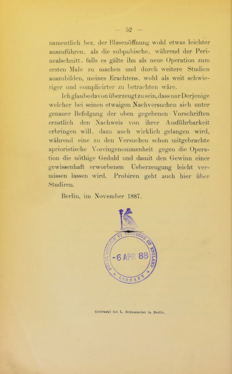 naiiientlicli bez. der lilasenöffiiuiiü wohl etwas leichter auszuführen, als die sul)pul)ische. während der Peri- iiealschiiitt, falls es gälte ihn als neue Operation zun» ersten Male zu machen und durch weitere Studien auszuhilden, meines Krachtens. wohl als weit schwie- riger und complicirter zu hetrachten wäre. lchglaul>edavon üherzeugtzusein,dassnurl)erjenige welcher hei seinen etwaigen Nachversuchen sich unter oenauer Befolouno- der oben oeoebenen Vorschriften ernstlicli den Nachweis von ihrer Ausführbarkeit erbringen will, dazu auch wirklich gelangen wird, während eine zu den Versuchen schon mitgebrachte aprioristische X'oivingenonnnenheit gegen die Opera- tion die nöthige (jeduld und damit den Gewinn einer gewissenhaft erworbenen üeberzeugung leicht ver- missen lassen wird. Probiren geht auch hier über Studiren. Berlin, im November 1887. 1* liedruekt bei L. Schuuiachei- iu Berlin.