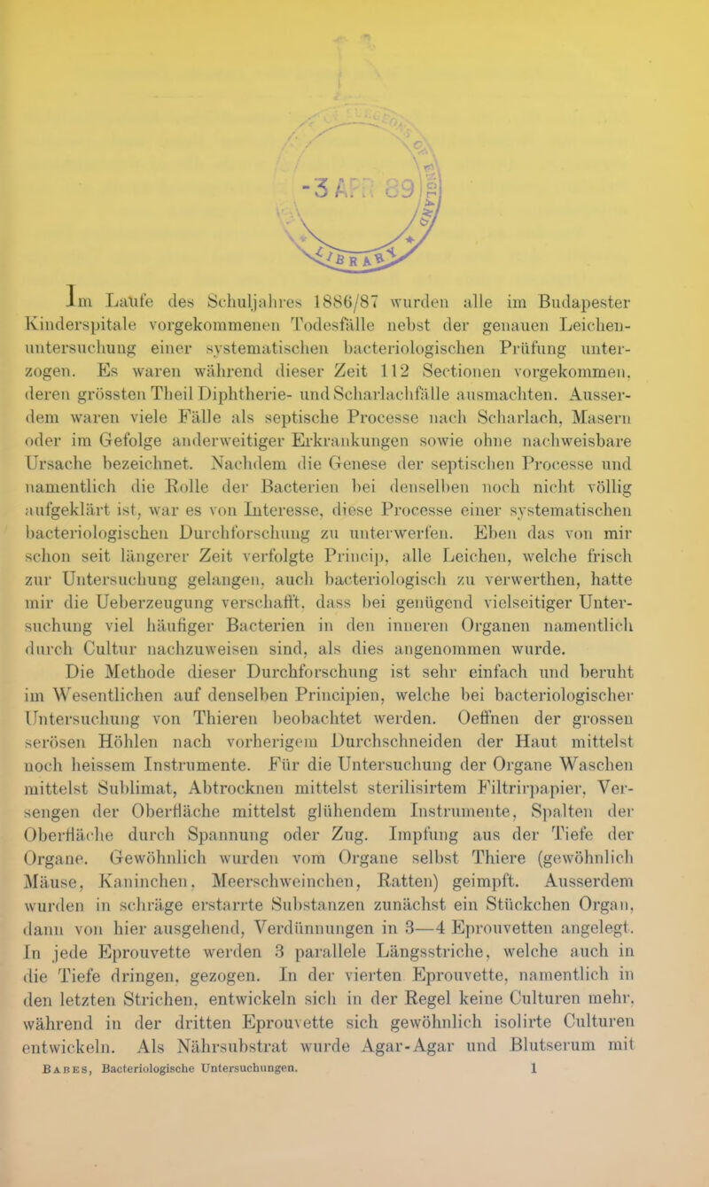 Im Laufe des Schuljahres 1886/87 wurden alle im Budapester Kinderspitale vorgekommeneu Todesfälle nebst der genauen Leichen- untersucliuug einer systematischen bacteriologischen Prüfung unter- zogen. Es waren während dieser Zeit 112 Sectionen vorgekommen, deren grössten Theil Diphtlierie- und Scharlachfälle ausmachten. Ausser- dem waren viele Fälle als septische Processe nach Scharlach, Masern oder im Gefolge anderweitiger Erkrankungen sowie ohne nachweisbare Ursache bezeichnet. Nachdem die Genese der septischen Processe und namentlich die Rolle der Bacterien bei denselben noch nicht völlig aufgeklärt ist, war es von Interesse, diese Processe einer systematischen bacteriologischen Durchforschung zu unterwerfen. Eben das von mir schon seit längerer Zeit verfolgte Princip, alle Leichen, welche frisch zur Untersuchung gelangen, auch bacteriologisch zu verwerthen, hatte mir die Ueberzeugung verschafft, dass bei genügend vielseitiger Unter- suchung viel häufiger Bacterien in den inneren Organen namentlich durch Cultur nachzuweisen sind, als dies angenommen wurde. Die Methode dieser Durchforschung ist sehr einfach und beruht im Wesentlichen auf denselben Principien, welche bei bacteriologischei- Untersuchung von Thieren beobachtet werden. Oetinen der grossen serösen Höhlen nach vorherigem Durchschneiden der Haut mittelst noch heissem Instrumente. Für die Untersuchung der Organe Waschen mittelst Sublimat, Abtrocknen mittelst sterilisirtem Filtrir])apier, Ver- sengen der Oberfläche mittelst glühendem Instrumente, S])alten der Oberfläche durch Spannung oder Zug. Impfung aus der Tiefe der Organe. Gewöhnlich wurden vom Organe selbst Thiere (gewöhnlich Mäuse, Kaninchen. Meerschweinchen, Ratten) geimpft. Ausserdem wurden in schräge erstarrte Substanzen zunächst ein Stückchen Organ, dann von hier ausgehend, Verdünnungen in 3—4 Eprouvetten angelegt. In jede Eprouvette werden 3 parallele Längsstriche, welche auch in die Tiefe dringen, gezogen. In der vierten Eprouvette, namentlich in den letzten Strichen, entwickeln sich in der Regel keine Culturen mehr, während in der dritten Eprouvette sich gewöhnlich isolirte Culturen entwickeln. Als Nährsubstrat wurde Agar-Agar und Blutserum mit