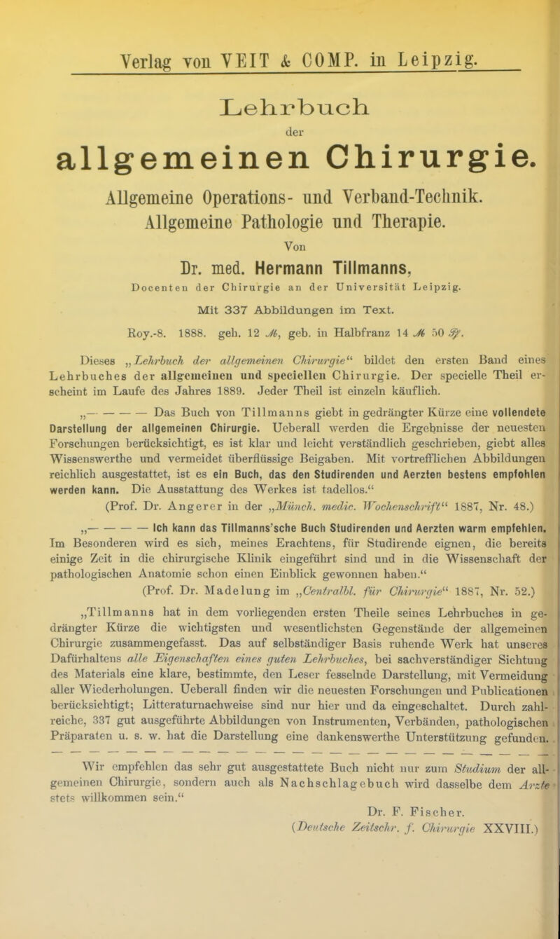 Verlag yoü YEIT & COMP, m Leipzig. Lehrbuch. der allgemeinen Chirurgie. Allgemeine Operations- und Verband-Technik. Allgemeine Pathologie und Therapie. Von Dr. med. Hermann Tillmanns, Docenten der Chirurgie an der Universität Leipzig. M Mit 337 Abbildungen im Text. ■ Roy.-8. 1888. geh. 12 Jt, geb. in Halbfranz \A Ji hO ^. ■ Dieses Lehrbuch der al/gemeinev Chirurgie'^ bildet den ersten Band eines' Lehrbuches der allg-emeiueu und specieUeii Chirurgie. Der specielle Theil er- scheint im Laufe des Jahres 1889. Jeder Theil ist einzeln käuflich. „— Das Buch von Tillmanns giebt in gedrängter Kürze eine vollendete Darstellung der allgemeinen Chirurgie. Ueberall werden die Ergebnisse der neuesten Forschungen berücksichtigt, es ist klar und leicht verständlich geschrieben, giebt alles Wissenswerthe und vermeidet überflüssige Beigaben. Mit vortreflriiclien Abbildungen reichlich ausgestattet, ist es ein Buch, das den Studirenden und Aerzten bestens empfohlen werden kann. Die Ausstattung des Werkes ist tadellos. (Prof. Dr. Angerer in der „Müiic/i. medic. WocliensehHfi'^'' 188T, Nr. 48.) „ Ich kann das Tillmanns'sche Buch Studirenden und Aerzten warm empfehlen. Im Besonderen wird es sich, meines Erachtens, für Studirende eignen, die bereits einige Zeit in die chirurgische Klinik eingeführt sind und in die Wissenschaft der pathologischen Anatomie schon einen Einblick gewonnen haben. (Prof. Dr. Madelung im „Centralhl. für CUrurgie^^ 1887, Nr. .52.) „Tillmanns hat in dem vorliegenden ersten Theile seines Lehrbuches in ge- drängter Kürze die wichtigsten und wesentlichsten Gegenstände der allgemeinen Chirurgie zusammengefasst. Das auf selbständiger Basis ruhende Werk hat unseres Dafürhaltens alle Eigenschaffeii eines guten Lehrbuches, bei sachverständiger Sichtung des Materials eine klare, bestimmte, den Leser fesselnde Darstellung, mit Vermeidung • aller Wiederholungen. Ueberall finden wir die neuesten Forschungen und Publicationen . berücksichtigt; Litteraturnachweise sind nur hier und da eingeschaltet. Durch zahl- reiche, 337 gut ausgeführte Abbildungen von Instrumenten, Verbänden, pathologischen i Präparaten u. s. w. hat die Darstellung eine dankenswerthe Unterstützung gefunden.. Wir empfehlen das sehr gut ausgestattete Buch nicht nur zum Studium der all- - gemeinen Chirurgie, sondern auch als Nachschlagcbuch wird dasselbe dem Arzte' stetH willkommen sein. Dr. F. Fischer. {Deutsche Zeitschr. f. Chirurgie XXVIII.)