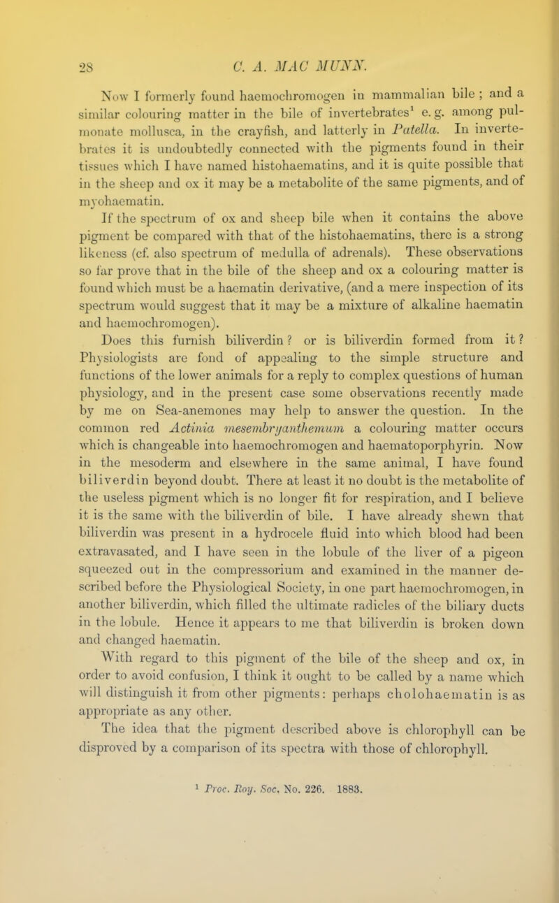Now I formerly found haomochromogen in mammalian bile ; and a similar colouring matter in the bile of invertebrates' e.g. among pul- monate mollusca, in the crayfish, and latterly in Patella. In inverte- brates it is undoubtedly connected with the pigments found in their tissues which I have named histohaematins, and it is quite possible that in the sheep and ox it may be a metabolite of the same pigments, and of myohaematin. If the spectrum of ox and sheep bile when it contains the above pigment be compared with that of the histohaematins, there is a strong likeness (cf. also spectrum of medulla of adrenals). These observations so far prove that in the bile of the sheep and ox a colouring matter is found which must be a haematin derivative, (and a mere inspection of its spectrum would suggest that it may be a mixture of alkaline haematin and haemochromogen). Does this furnish biliverdin ? or is biliverdin formed from it ? Physiologists are fond of appealing to the simple structure and functions of the lower animals for a reply to complex questions of human physiology, and in the present case some observations recently made by me on Sea-anemones may help to answer the question. In the common red Actinia mesemhrijantltemum a colouring matter occurs which is changeable into haemochromogen and haematoporphyrin. Now in the mesoderm and elsewhere in the same animal, I have found biliverdin beyond doubt. There at least it no doubt is the metabolite of the useless pigment which is no longer fit for respiration, and I believe it is the same with the biliverdin of bile. I have already shewn that biliverdin was present in a hydrocele fluid into which blood had been extravasated, and I have seen in the lobule of the liver of a pigeon squeezed out in the compressorium and examined in the manner de- scribed before the Physiological Society, in one part haemochromogen, in another biliverdin, which filled the ultimate radicles of the biliary ducts in the lobule. Hence it appears to me that biliverdin is broken down and changed haematin. With regard to this pigment of the bile of the sheep and ox, in order to avoid confusion, I think it ought to be called by a name which will distinguish it from other pigments: perhaps cholohaeniatin is as appropriate as any other. The idea that the pigment described above is chlorophyll can be disproved by a comparison of its spectra with those of chlorophyll.