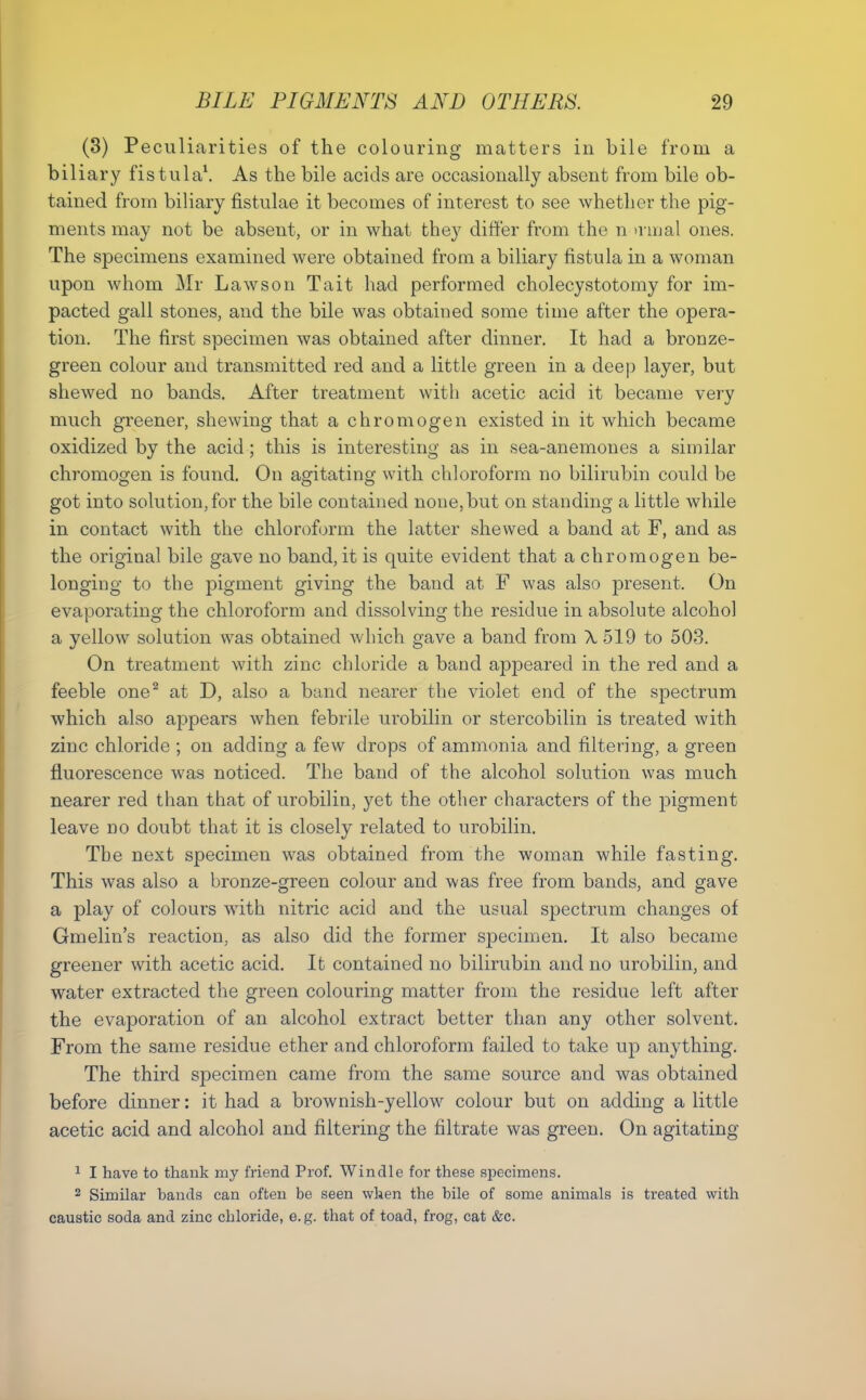 (3) Peculiarities of the colouring matters in bile from a biliary fistula\ As the bile acids are occasionally absent from bile ob- tained from biliary fistulae it becomes of interest to see whether the pig- ments may not be absent, or in what they differ from the n a iual ones. The specimens examined were obtained from a biliary fistula in a woman upon whom Mr Laws on Tait had performed cholecystotomy for im- pacted gall stones, and the bile was obtained some time after the opera- tion. The first specimen was obtained after dinner. It had a bronze- green colour and transmitted red and a little green in a deej} layer, but shewed no bands. After treatment with acetic acid it became very much greener, shewing that a chromogen existed in it which became oxidized by the acid; this is interesting as in sea-anemones a similar chromogen is found. On agitating with chloroform no bilirubin could be got into solution, for the bile contained none, but on standing a little while in contact with the chlorofjrm the latter shewed a band at F, and as the original bile gave no band, it is quite evident that a chromogen be- longing to the pigment giving the baud at F was also present. On evaporating the chloroform and dissolving the residue in absolute alcohol a yellow solution was obtained which gave a band from X 519 to 503. On treatment with zinc chloride a band appeared in the red and a feeble one^ at D, also a band nearer the violet end of the spectrum which also appears when febrile urobilin or stercobilin is treated with zinc chloride ; on adding a few drops of ammonia and filter-ing, a green fluorescence was noticed. The band of the alcohol solution was much nearer red than that of urobilin, yet the other characters of the pigment leave no doubt that it is closely related to urobilin. The next specimen was obtained from the woman while fasting. This was also a bronze-green colour and was free from bands, and gave a play of colours with nitric acid and the usual spectrum changes of Gmelin's reaction, as also did the former specimen. It also became greener with acetic acid. It contained no bilirubin and no urobilin, and water extracted the green colouring matter from the residue left after the evaporation of an alcohol extract better than any other solvent. From the same residue ether and chloroform failed to take up anything. The third specimen came from the same source and was obtained before dinner: it had a brownish-yellow colour but on adding a little acetic acid and alcohol and filtering the filtrate was green. On agitating ^ I have to thank my friend Prof. Win die for these specimens. 2 Similar bands can often be seen when the bile of some animals is treated with caustic soda and zinc chloride, e. g. that of toad, frog, cat &c.