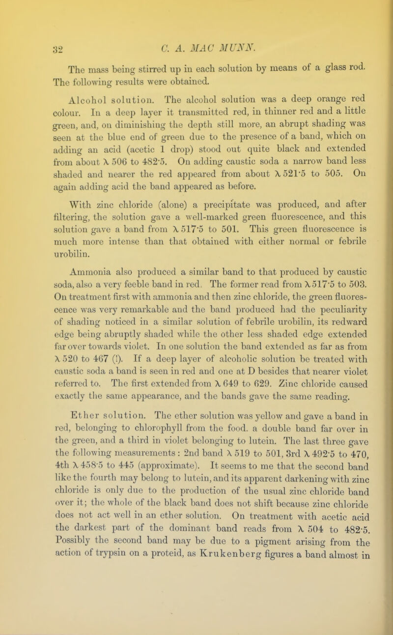 '62 The mass being stirred up in each solution by means of a glass rod. The following results were obtained. Alcohol solution. The alcohol solution was a deep orange red colour. In a deep layer it transmitted red, in thinner red and a little green, and, on diminishing the depth still more, an abrupt shading was seen at the blue end of green due to the presence of a band, which on adding an acid (acetic 1 drop) stood out quite black and extended from about \ 506 to 482-5. On adding caustic soda a narrow band less shaded and nearer the red appeared from about X521*5 to 505. On again adding acid the band appeared as before. With zinc chloride (alone) a precipitate was produced, and after filtering, the solution gave a well-marked green fluorescence, and this solution gave a band from X 517'5 to 501. This green fluorescence is much more intense than that obtained with either normal or febrile urobilin. Ammonia also produced a similar band to that produced by caustic soda, also a very feeble band in red, The former read from X517'5 to 503. On treatment first with ammonia and then zinc chloride, the green fluores- cence was very remarkable and the band produced had the peculiarity of shading noticed in a similar solution of febrile urobilin, its redward edge being abruptly shaded while the other less shaded edge extended far over towards violet. In one solution the band extended as far as from X 520 to 467 (!). If a deep layer of alcoholic solution be treated with caustic soda a band is seen in red and one at D besides that nearer violet referred to. The first extended from X, 649 to 629. Zinc chloride caused exactly the same appearance, and the bands gave the same reading. Ether solution. The ether solution was yellow and gave a band in red, belonging to chlorophyll from the food, a double band far over in the green, and a third in violet belonging to lutein. The last three gave the following measurements : 2nd band X 519 to 501, 8rd X 492-5 to 470, 4th X 458-5 to 445 (approximate). It seems to me that the second band like the fourth may belong to lutein, and its apparent darkening with zinc chloride is only due to the production of the usual zinc chloride band over it; the whole of the black band does not shift because zinc chloride does not act well in an ether solution. On treatment with acetic acid the darkest part of the dominant band reads from X 504 to 482-5. Possibly the second band may be due to a pigment arising from the action of trypsin on a proteid, asKrukenberg figures a band almost in