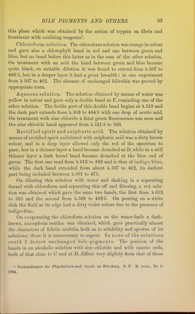 this place which was obtained by the action of trypsin on fibrin and treatment with oxidising reagents\ Chloroform solution. The chloroform solution was orange in colour and gave also a chlorophyll band in red and one between green and blue, but no band before this latter as in the case of the ether solution. On treatment with an acid the band between green and blue became quite black, on suitable dilution it was found to extend from A, 507 to 4865, but in a deeper layer it had a great breadth : in one experiment from X 507 to 462. The absence of unchanged bilirubin was proved by appropriate tests. Aqueous solution. The solution obtained by means of water was yellow in colour and gave only a double band at F, reminding one of the ether solution. The feeble part of this double band begins at X 519 and the dark part extends from X 503 to 484*5 with one drop of acetic acid. On treatment with zinc chloride a faint green fluorescence was seen and the zinc chloride band appeared from X 521*5 to 503. Rectified spirit and sulphuric acid. The solution obtained by means of rectified spirit acidulated with sulphuric acid was a dirty brown colour, and in a deep layer allowed only the red of the spectrum to pass; but in a thinner layer a band became detached at D, while in a still thinner layer a dark broad band became detached at the blue end of green. The first one read from X 613 to 582 and is that of indigo blue, while the dark band extended from about X 507 to 462, its darkest part being included between X 501 to 475. On diluting this solution with water and shaking in a separating funnel with chloroform and separating this off and filtering, a red soki- tion was obtained which gave the same two bands, the first from X613 to 585 and the second from X 509 to 4825. On pouring on a white dish the fluid at its edge had a dirty violet colour due to the presence of indigo-blue. On evaporating the chloroform solution on the water-bath a dark- brown, amorphous residue was obtained, which gave practically almost the characters of febrile urobilin both as to solubility and spectra of its solutions; these it is unnecessary to repeat. In none of the solutions could I detect unchanged bile-pigments. The position of the bands in an alcoholic solution with zinc chloride and with caustic soda, both of that close to C and at D, differs very slightly from that of those 1 Verhandlungen der Physikalisch-med. Gcsell. zu Wilrzhurg. N. F. B. xviii., Nr. 9. 1884.