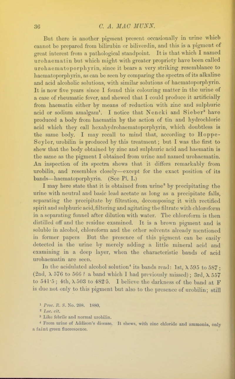 But there is another pigment present occasionally in urine which cannot be prepared from bilirubin or biliverdin, and this is a pigment of great interest from a pathological standpoint. It is that which I named urohaematin but which might with greater propriety have been called urohaematoporphyrin, since it bears a very striking resemblance to haematoporphyrin, as can be seen by comparing the spectra of its alkaline and acid alcoholic solutions, with similar solutions of haematoporphyrin. It is now five years since I found this colouring matter in the urine of a case of rheumatic fever, and shewed that I could produce it artificially from haematin either by means of reduction with zinc and sulphuric acid or sodium amalo:am\ I notice that Nencki and Sieber^ have produced a body from haematin by the action of tin and hydrochloric acid which they call hexahydrohaematoporphyrin, which doubtless is the same body, I may recall to mind that, according to Hoppe- Seyler, urobilin is produced by this treatment; but I was the first to shew that the body obtained by zinc and sulphuric acid and haematin is the same as the pigment I obtained from urine and named urohaematin. An inspection of its spectra shews that it differs remarkably from urobilin, and resembles closel}^—except for the exact position of its band.s—haematoporphyrin. (See PI. I.) I may here state that it is obtained from urine' by precipitating the urine with neutral and basic lead acetate as long as a precipitate falls, separating the precipitate hy filtration, decomposing it with rectified spirit and sulphuric acid,filtering and agitating the filtrate with chloroform in a separating funnel after dilution with water. The chloroform is then distilled off and the residue examined. It is a brown pigment and is soluble in alcohol, chloroform and the other solvents already mentioned in former papers But the presence of this pigment can be easily detected in the urine by merely adding a little mineral acid and examining in a deep layer, when the characteristic bands of acid urohaematin are seen. In the acidulated alcohol solution'* its bands read: 1st, X595 to 587 ; (2nd, \ 576 to 5GG ? a band which I had previously missed); 8rd, X, 557 to 541-5 ; 4th, X5()3 to 482 5. I believe the darkness of the band at F is due not only to this pigment but also to the presence of urobilin; still 1 rroc. R. S. No. 208. 1880. * I.oc. cit. •* Like febrile and normal urobilin. From urine of Addison's disease. It shews, with zinc chloride and ammonia, only a faint green fluorescence.