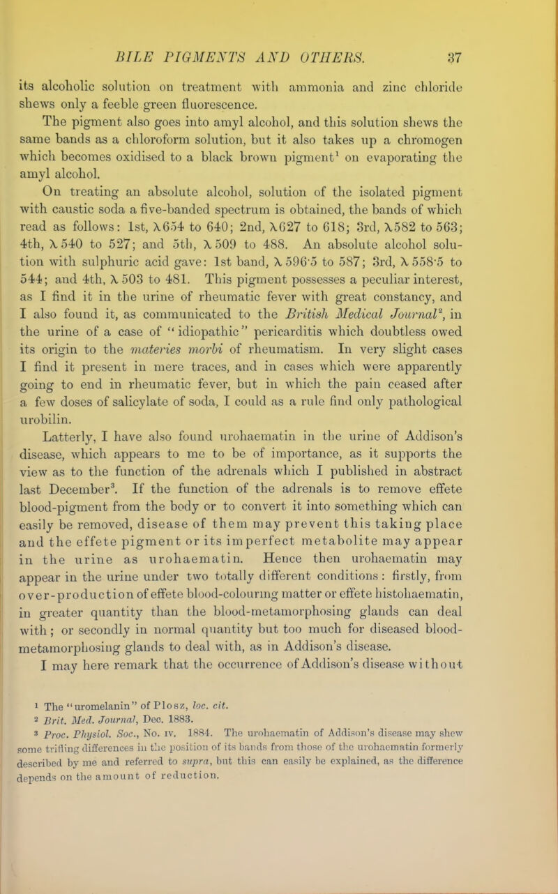 its alcoholic solution on treatment with ammonia and zinc chloride shews only a feeble green fluorescence. The pigment also goes into arayl alcohol, and this solution shews the same bands as a chloroform solution, but it also takes up a chromogen which becomes oxidised to a black brown pigment^ on evaporating the amyl alcohol. On treating an absolute alcohol, solution of the isolated pigment with caustic soda a five-banded spectrum is obtained, the bands of which read as follows: 1st, X6o4 to 640; 2nd, \G27 to C18; 8rd, X582 to 563; 4th, \540 to 527; and 5th, \ 509 to 488. An absolute alcohol solu- tion with sulphuric acid gave: 1st band, \ 596 o to 587; 3rd, \ 558'5 to 544; and 4th, X503 to 481. This pigment possesses a peculiar interest, as I find it in the urine of rheumatic fever with great constancy, and I also found it, as communicated to the British Medical JournaV, in the urine of a case of idiopathic pericarditis which doubtless owed its origin to the materies morhi of rheumatism. In very slight cases I find it present in mere traces, and in cases which were apparently going to end in rheumatic fever, but in whicli the pain ceased after a few doses of salicylate of soda, I could as a rule find only pathological urobilin. Latterly, I have also found nrohaematin in the urine of Addison's disease, which appears to me to be of importance, as it supports the view as to the function of the adrenals which I published in abstract last December^ If the function of the adrenals is to remove effete blood-pigment from the body or to convert it into something which can easily be removed, disease of them may prevent this taking place and the effete pigment or its imperfect metabolite may appear in the urine as urohaematin. Hence then urohaematin may appear in the urine under two totally different conditions: firstly, from over-production of effete blood-colourmg matter or effete histoliaematin, in greater quantity than the blood-metamorphosing glands can deal with; or secondly in normal quantity but too much for diseased blood- metamorphosing glands to deal with, as in Addison's disease. I may here remark that the occurrence of Addison's disease without 1 The uromelanin of Plosz, loc. cit. 2 Brit. Med. Journal, Dec. 1883. ^ Proc. Physiol. Soc, No. iv. 1884. The nrohacm<atin of Addison's disease may shew some trifling differences in the position of its bands from those of tlie urohaematin former!}' described by me and referred to supra, but this can easily be explained, as the difference depends on the amount of reduction.