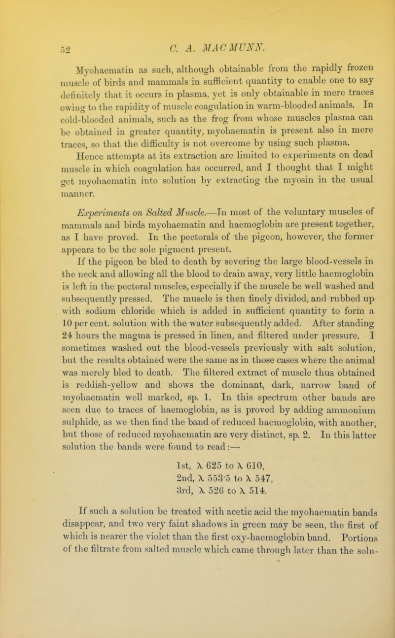 Myohaematin as such, although obtainable from the rapidly frozen muscle of birds and mammals in sufficient quantity to enable one to say definitely that it occurs in plasma, yet is only obtainable in mere traces owing to the rapidity of muscle coagulation in warm-blooded animals. In cold-blooded animals, such as the frog from whose muscles plasma can be obtained in greater quantity, myohaematin is present also in mere traces, so that the difficulty is not overcome by using such plasma. Hence attempts at its extraction are limited to experiments on dead muscle in which coagulation has occurred, and I thought that I might get myohaematin into solution by extracting the myosin in the usual manner. Experiments on Salted Muscle.—In most of the voluntary muscles of mammals and birds myohaematin and haemoglobin are present together, as I have proved. In the pectorals of the pigeon, however, the former appears to be the sole pigment present. If the pigeon be bled to death by severing the large blood-vessels in the neck and allowing all the blood to drain away, very little haemoglobin is left in the pectoral muscles, especially if the muscle be well washed and subsequently pressed. The muscle is then finely divided, and rubbed up with sodium chloride which is added in sufficient quantity to form a 10 per cent, solution with the water subsequently added. After standing 24 hours the magma is pressed in linen, and filtered under pressure. I sometimes washed out the blood-vessels previously with salt solution, but the results obtained were the same as in those cases where the animal was merely bled to death. The filtered extract of muscle thus obtained is reddish-yellow and shows the dominant, dark, narrow band of myohaematin well marked, sp. 1. In this spectrum other bands are seen due to traces of haemoglobin, as is proved by adding ammonium sulphide, as we then find the band of reduced haemoglobin, with another, but those of reduced myohaematin are very distinct, sp. 2. In this latter solution the bands were found to read:— 1st, \ 625 to \ 610, 2nd, \ 553 o to X 547, :h-d, \ 526 to X 514. If such a solution be treated with acetic acid the myohaematin bands disappear, and two very faint shadows in green may be seen, the first of which is nearer the violet than the first oxy-haemoglobin band. Portions of the filtrate from salted muscle which came through later than the sohi-