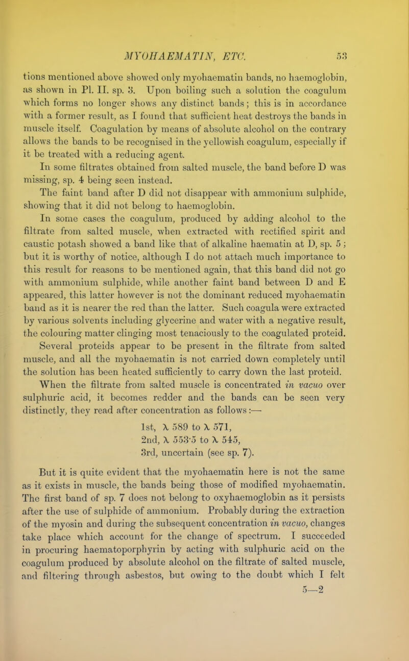 tions mentioned above showed only myohaematin bands, no haemoglobin, as shown in PI. II. sp. 3. Upon boiling such a solution the coagulum which forms no longer shows any distinct bands; this is in accordance with a former result, as I found that sufficient heat destroys the bands in muscle itself. Coagulation by means of absolute alcohol on the contrary allows the bands to be recognised in the yellowish coagulum, especially if it be treated with a reducing agent. In some filtrates obtained from salted muscle, the band before D was missing, sp. 4 being seen instead. The faint band after D did not disappear with ammonium sulphide, showing that it did not belong to haemoglobin. In some cases the coagulum, produced by adding alcohol to the filtrate from salted muscle, when extracted with rectified spirit and caustic potash showed a band like that of alkaline haematin at D, sp. 5; but it is worthy of notice, although I do not attach much importance to this result for reasons to be mentioned again, that this band did not go with ammonium sulphide, while another faint band betweeu D and E appeared, this latter however is not the dominant reduced myohaematin baud as it is nearer the red than the latter. Such coagula were extracted by various solvents including glycerine and water with a negative result, the colouring matter clinging most tenaciously to the coagulated proteid. Several proteids appear to be present in the filtrate from salted muscle, and all the myohaematin is not carried down completely until the solution has been heated sufficiently to carry down the last proteid. When the filtrate from salted muscle is concentrated in vacuo over sulphuric acid, it becomes redder and the bands can be seen very distinctly, they read after concentration as follows:—■ 1st, \ 589 to X 571, 2nd, \ 5535 to \ 545, 3rd, uncertain (see sp. 7). But it is quite evident that the myohaematin here is not the same as it exists in muscle, the bands being those of modified myohaematin. The first band of sp. 7 does not belong to oxyhaemoglobin as it persists after the use of sulphide of ammonium. Probably during the extraction of the myosin and during the subsequent concentration in vacuo, changes take place which account for the change of spectrum. I succeeded in procuring haematoporphyrin by acting with sulphuric acid on the coagulum produced by absolute alcohol on the filtrate of salted muscle, and filtering through asbestos, but owing to the doubt which I felt 5—2