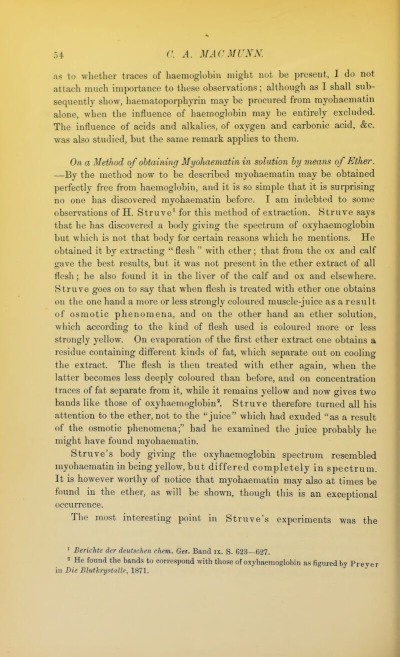 as to whether traces of haemoglobin might not be present, I do not attach much importance to these observations; although as I shall sub- sequently show, haematoporphyrin may be procured from rayohaematin alone, when the influence of haemoglobin may be entirely excluded. The influence of acids and alkalies, of oxygen and carbonic acid, &c. was also studied, but the same remark applies to them. On a Method of obtaining Myohaeniatin in solution by means of Ether. —By the method now to be described myohaematin may be obtained perfectly free from haemoglobin, and it is so simple that it is surprising no one has discovered myohaematin before. I am indebted to some observations of H. Stru ve' for this method of extraction. Struve says that he has discovered a body giving the spectrum of oxyhaemoglobin but which is not that body for certain reasons which he mentions. He obtained it by extracting flesh  with ether; that from the ox and calf gave the best results, but it was not present in the ether extract of all flesh ; he also found it in the liver of the calf and ox and elsewhere. Struve goes on to say that when flesh is treated with ether one obtains on the one hand a more or less strongly coloured muscle-juice as a result of osmotic phenomena, and on the other hand an ether solution, which according to the kind of fle.sh used is coloured more or less strongly yellow. On evaporation of the first ether extract one obtains a residue containing diflferent kinds of fat, which separate out on cooling the extract. The flesh is then treated with ether again, when the latter becomes less deeply coloured than before, and on concentration traces of fat separate from it, while it remains yellow and now gives two bands like those of oxyhaernoglobin^ Struve therefore turned all his attention to the ether, not to the juice which had exuded as a result of the osmotic phenomena; had he examined the juice probably he might have found myohaematin, Struve's body giving the oxyhaemoglobin spectrum resembled myohaematin in being yellow, but differed completely in spectrum. It is however worthy of notice that myohaematin may also at times be found in the ether, as will be shown, though this is an exceptional occurrence. The most interesting point in Struve's experiments was the ' Berichte der deutschen chevi. Get. Band ix. S. G28—C27. ' He found the bands to correspond with those of oxyhaemoglobin as figured by Preyer in Die niuth-yxUiUr, 1871.