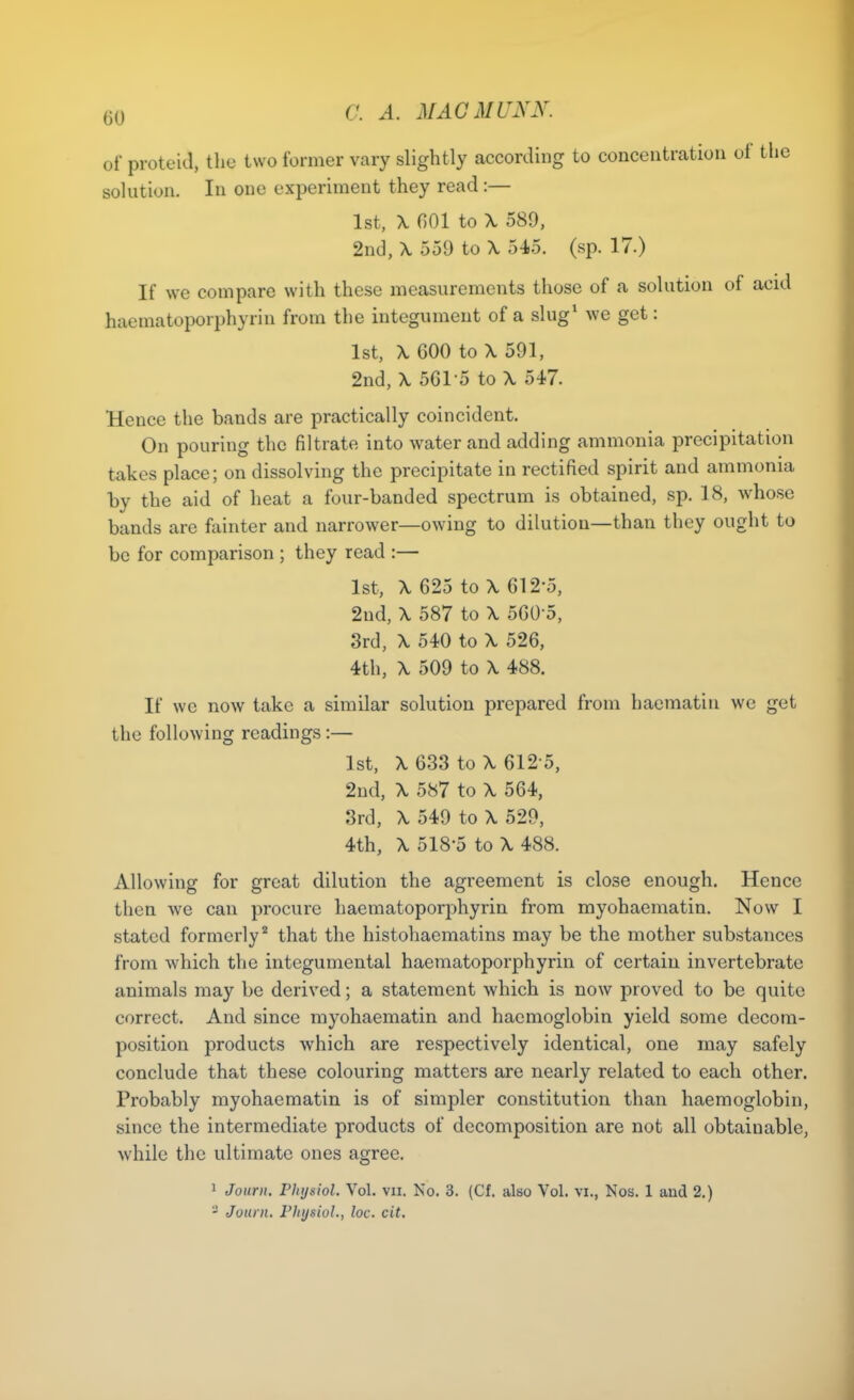 of proteid, the two former vary slightly according to concentration of the solution. In one experiment they read :— 1st, \ nOl to X 589, 2nd, X 559 to \ 545. (sp. 17.) If we compare with these measurements those of a solution of acid haeraatoporphyrin from the integument of a slug' we get: 1st, \ GOO to \ 591, 2nd, \ 5C1-5 to X 547. Hence the bands are practically coincident. On pouring the filtrate into water and adding ammonia precipitation takes place; on dissolving the precipitate in rectified spirit and ammonia by the aid of heat a four-banded spectrum is obtained, sp. 18, whose bands are fainter and narrower—owing to dilution—than they ought to bo for comparison ; they read :— 1st, \ 625 to \ 612-5, 2nd, \ 587 to \ 560-5, 3rd, \ 540 to \ 526, 4th, X 509 to \ 488. If we now take a similar solution prepared from haematin we get the following readings:— 1st, X 633 to X 612-5, 2nd, X 587 to X 564, 3rd, X 549 to X 529, 4th, X 518-5 to X 488. Allowing for great dilution the agreement is close enough. Hence then we can procure haematoporphyrin from myohaematin. Now I stated formerly^ that the histohaematins may be the mother substances from which the integumental haematoporphyrin of certain invertebrate animals may be derived; a statement which is now proved to be quite correct. And since myohaematin and haemoglobin yield some decom- position products which are respectively identical, one may safely conclude that these colouring matters are nearly related to each other. Probably myohaematin is of simpler constitution than haemoglobin, since the intermediate products of decomposition are not all obtainable, while the ultimate ones agree. 1 Journ. Physiol. Vol. vii. No. 3. (Cf. also Vol. vi., Nos. 1 and 2.) - Journ. FJtysioL, he. cit.