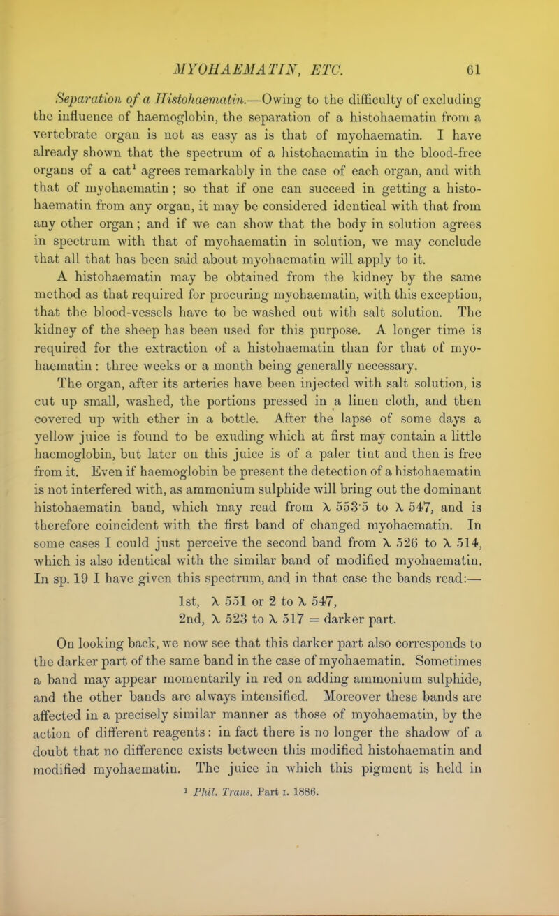 Separation of a Histohaematin.—Owing to the difficulty of excluding the influence of haemoglobin, the separation of a histohaematin from a vertebrate organ is not as easy as is that of myohaematin. I have already shown that the spectrum of a liistohaematin in the blood-free organs of a cat^ agrees remarkably in the case of each organ, and with that of myohaematin ; so that if one can succeed in getting a histo- haematin from any organ, it may be considered identical with that from any other organ; and if we can show that the body in solution agrees in spectrum with that of myohaematin in solution, we may conclude that all that has been said about myohaematin will apply to it. A histohaematin may be obtained from the kidney by the same method as that required for procuring myohaematin, with this exception, that the blood-vessels have to be washed out with salt solution. The kidney of the sheep has been used for this purpose. A longer time is required for the extraction of a histohaematin than for that of myo- haematin : three weeks or a month being generally necessary. The organ, after its arteries have been injected with salt solution, is cut up small, washed, the portions pressed in a linen cloth, and then covered up with ether in a bottle. After the lapse of some days a yellow juice is found to be exuding which at first may contain a little haemoglobin, but later on this juice is of a paler tint and then is free from it. Even if haemoglobin be present the detection of a histohaematin is not interfered with, as ammonium sulphide will bring out the dominant histohaematin band, which may read from X o53'5 to X 547, and is therefore coincident with the first band of changed myohaematin. In some cases I could just perceive the second band from \ 526 to X 514, which is also identical with the similar band of modified myohaematin. In sp. 19 I have given this spectrum, and in that case the bands read:— 1st, \ 551 or 2 to X 547, 2nd, X 523 to X 517 = darker part. On looking back, we now see that this darker part also corresponds to the darker part of the same band in the case of myohaematin. Sometimes a band may appear momentarily in red on adding ammonium sulphide, and the other bands are always intensified. Moreover these bands are affected in a precisely similar manner as those of myohaematin, by the action of different reagents: in fact there is no longer the shadow of a doubt that no difference exists between this modified histohaematin and modified myohaematin. The juice in which this pigment is held in 1 Piai. Trans. Part i. 1886.