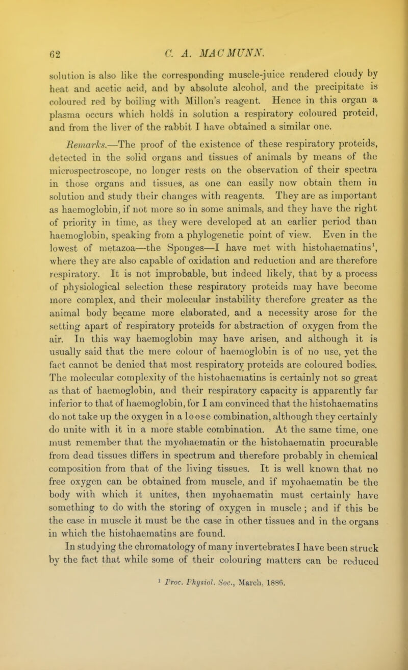 solution is also like the corresponding muscle-juice rendered cloudy by heat and acetic acid, and by absolute alcohol, and the precipitate is coloured red by boiling with Millon's reagent. Hence in this organ a plasma occurs which holds in solution a respiratory coloured proteid, and from the liver of the rabbit I have obtained a similar one. Remarks.—The proof of the existence of these respiratory proteids, detected in the solid organs and tissues of animals by means of the microspectroscope, no longer rests on the observation of their spectra in those organs and tissues, as one can easily now obtain them in solution and study their changes with reagents. They are as important as haemoglobin, if not more so in some animals, and they have the right of priority in time, as they were developed at an earlier period than haemoglobin, speaking from a phylogenetic point of view. Even in the lowest of metazoa—the Sponges—I have met with histohaematins', where they are also capable of oxidation and reduction and are therefore respiratory. It is not improbable, but indeed likely, that by a process of physiological selection these respiratory proteids may have become more complex, and their molecular instability therefore greater as the animal body became more elaborated, and a necessity arose for the setting apart of respiratory proteids for abstraction of oxygen from the air. In this way haemoglobin may have arisen, and although it is usually said that the mere colour of haemoglobin is of no use, yet the fact cannot be denied that most respiratory proteids are coloured bodies. The molecular complexity of the histohaematins is certainly not so great as that of haemoglobin, and their respiratory capacity is apparently far inferior to that of haemoglobin, for I am convinced that the histohaematins do not take up the oxygen in a loose combination, although they certainly do unite with it in a more stable combination. At the same time, one must remember that the myohaematin or the histohaematin procurable from dead tissues differs in spectrum and therefore probably in chemical composition from that of the living tissues. It is well known that no free oxygen can be obtained from muscle, and if myohaematin be the body with which it unites, then myohaematin must certainly have something to do with the storing of oxygen in muscle ; and if this be the case in muscle it must be the case in other tissues and in the organs in which the histohaematins are found. In studying the chromatology of many invertebrates I have been struck by the fact that while some of their colouring matters can be reduced ' Vroc. rhysiol. Soc, March, 1880.