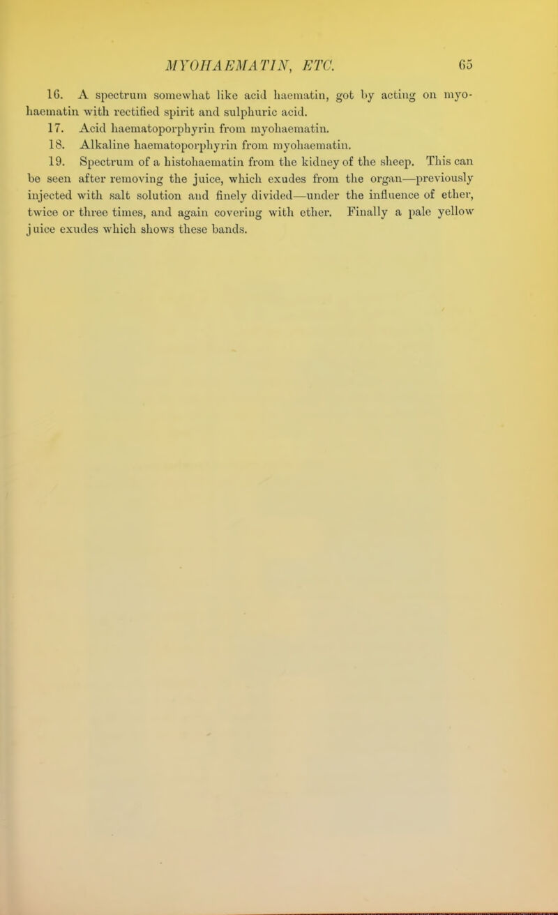 16. A spectrum somewhat like acid haematin, got by acting on myo- haematin with rectified spirit and sulphuric acid. 17. Acid haematoporphyrin from myohaematin. 18. Alkaline haematoporphyrin from myohaematin. 19. Spectrum of a histohaematin from the kidney of the slieep. This can be seen after removing the juice, which exudes from the organ—previously injected with salt solution and finely divided—under the influence of ether, twice or three times, and again covering with ether. Finally a pale yellow j nice exudes which shows these bands.