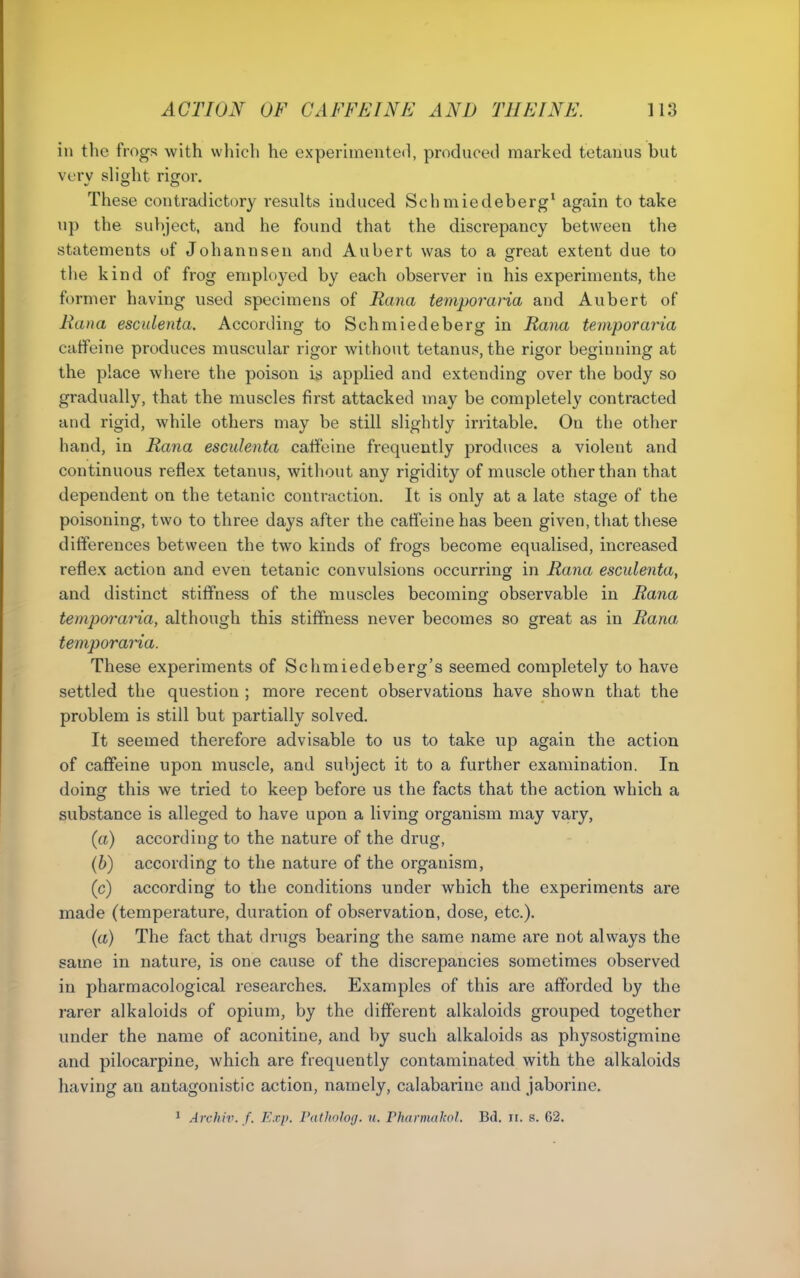 in the frogs with which he experimented, produced marked tetanus but verv shght rigfor. These contradictory results induced Schmiedeberg* again to take up the subject, and he found that the discrepancy between the statements of Johannsen and Aubert was to a s^reat extent due to the kind of frog employed by each observer in his experiments, the former having used specimens of Rana temporaria and Aubert of Rana esculenta. According to Schmiedeberg in Rana temporaria catfeine produces muscular rigor without tetanus, the rigor beginning at the place where the poison i^ applied and extending over the body so gradually, that the muscles first attacked may be completely contracted and rigid, while others may be still slightly irritable. On the other hand, in Rana esculenta caffeine frequently produces a violent and continuous reflex tetanus, without any rigidity of muscle other than that dependent on the tetanic contraction. It is only at a late stage of the poisoning, two to three days after the catfeine has been given, that these differences between the two kinds of frogs become equalised, increased reflex action and even tetanic convulsions occurring in Rana esculenta, and distinct stiffness of the muscles becoming observable in Rana temporaria, although this stiffness never becomes so great as in Rana temporaria. These experiments of Schmiedeberg's seemed completely to have settled the question ; more recent observations have shown that the problem is still but partially solved. It seemed therefore advisable to us to take up again the action of caffeine upon muscle, and subject it to a further examination. In doing this we tried to keep before us the facts that the action which a substance is alleged to have upon a living organism may vary, (a) according to the nature of the drug, (b) according to the nature of the organism, (c) according to the conditions under which the experiments are made (temperature, duration of observation, dose, etc.). (a) The fact that drugs bearing the same name are not always the same in nature, is one cause of the discrepancies sometimes observed in pharmacological researches. Examples of this are afforded by the rarer alkaloids of opium, by the different alkaloids grouped together under the name of aconitine, and by such alkaloids as physostigmine and pilocarpine, which are frequently contaminated with the alkaloids having an antagonistic action, namely, calabarinc and jaborine,