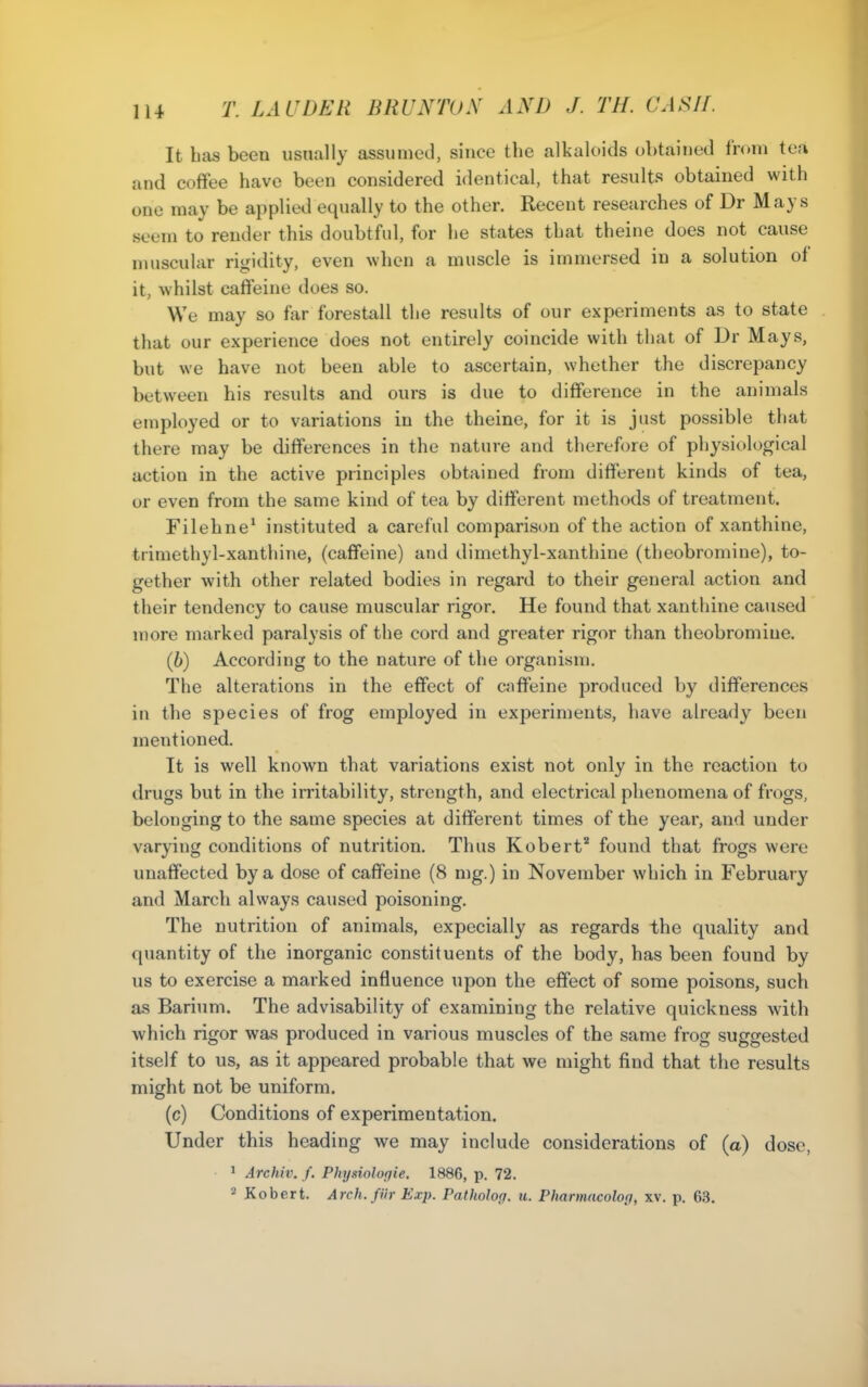 It has been usually assumed, since the alkaloids obtained from tea and coffee have been considered identical, that results obtained with one may be applied equally to the other. Recent researches of Dr Mays seem to render this doubtful, for he states that theine does not cause muscular rigidity, even when a muscle is immersed in a solution of it, whilst caflieine does so. We may so far forestall the results of our experiments as to state that our experience does not entirely coincide with that of Dr Mays, but we have not been able to ascertain, whether the discrepancy between his results and ours is due to difference in the animals employed or to variations in the theine, for it is just possible that there may be differences in the nature and therefore of physiological action in the active principles obtained from different kinds of tea, or even from the same kind of tea by different methods of treatment. Filehne' instituted a careful comparison of the action of xanthine, trimethyl-xanthine, (caffeine) and dimethyl-xanthine (theobromine), to- gether with other related bodies in regard to their general action and their tendency to cause muscular rigor. He found that xanthine caused more marked paralysis of the cord and greater rigor than theobromine. (6) According to the nature of the organism. The alterations in the effect of caffeine produced by differences in the species of frog employed in experiments, have already been mentioned. It is well known that variations exist not only in the reaction to drugs but in the irritability, strength, and electrical phenomena of frogs, belonging to the same species at different times of the year, and under varying conditions of nutrition. Thus Robert* found that frogs were unaffected by a dose of caffeine (8 mg.) in November which in February and March always caused poisoning. The nutrition of animals, expecially as regards the quality and quantity of the inorganic constituents of the body, has been found by us to exercise a marked influence upon the effect of some poisons, such as Barium. The advisability of examining the relative quickness with which rigor was produced in various muscles of the same frog suggested itself to us, as it appeared probable that we might find that the results might not be uniform. (c) Conditions of experimentation. Under this heading we may include considerations of (a) dose, 1 Archiv. /. Phynnloqie. 1886, p. 72. 2 Kobert. Arch.fUr Exp. Patholog. u. Pharmacolo(j, xv. p. 63.