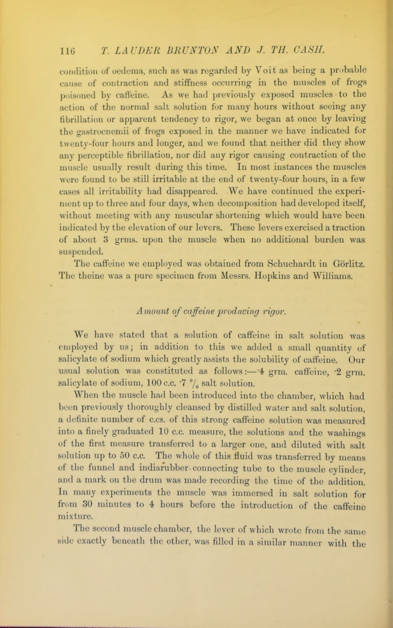 c(Miditioii of uedoma, such as was regarded by Voit as being a probable cause of contraction and stiffness occurring in the nmscles of frogs poisoned by caffeine. As we had previously exposed muscles • to the action of the normal salt solution for many hours without seeing any fibrillation or apparent tendency to rigor, we began at once by leaving the gastrocnemii of frogs exposed in the manner we have indicated for twenty-four hours and longer, and we found that neither did they show any perceptible fibrillation, nor did any rigor causing contraction of the muscle usually result during this time. In most instances the muscles were found to be still irritable at the end of twenty-four hours, in a few cases all irritability had disappeared. We have continued the experi- ment up to three and four days, when decomposition had developed itself, without meeting with any muscular shortening which would have been indicated by the elevation of our levers. These levers exercised a traction of about 3 grms. upon the muscle when no additional burden was suspended. The caffeine we employed was obtained from Schuchardt in Gorlitz. The theine was a pure specimen from Messrs. Hopkins and Williams. Amount of caffeine producing rigor. We have stated that a solution of caflfeine in salt solution was employed by us; in addition to this we added a small quantity of salicylate of sodium which greatly assists the solubility of catfeine. Our usual solution was constituted as follows:—-4 grm. caflfeine, 2 grra. salicylate of sodium, 100 c.c. '7 7o salt solution. When the muscle had been introduced into the chamber, which had been previously thoroughly cleansed by distilled water and salt solution, a definite number of c.cs. of this strong caflfeine solution was measured into a finely graduated 10 c.c. measure, the solutions and the washings of the first measure transferred to a larger one, and diluted with salt solution up to 50 c.c. The whole of this fluid was transferred by means of the funnel and indiarubber-connecting tube to the muscle cylinder, and a mark on the drum was made recording the time of the addition. In many experiments the muscle was immersed in salt solution for from 30 minutes to 4 hours before the introduction of the caflfeine mixture. The second muscle chamber, the lever of which wrote from the same side exactly beneath the other, was filled in a similar manner with the