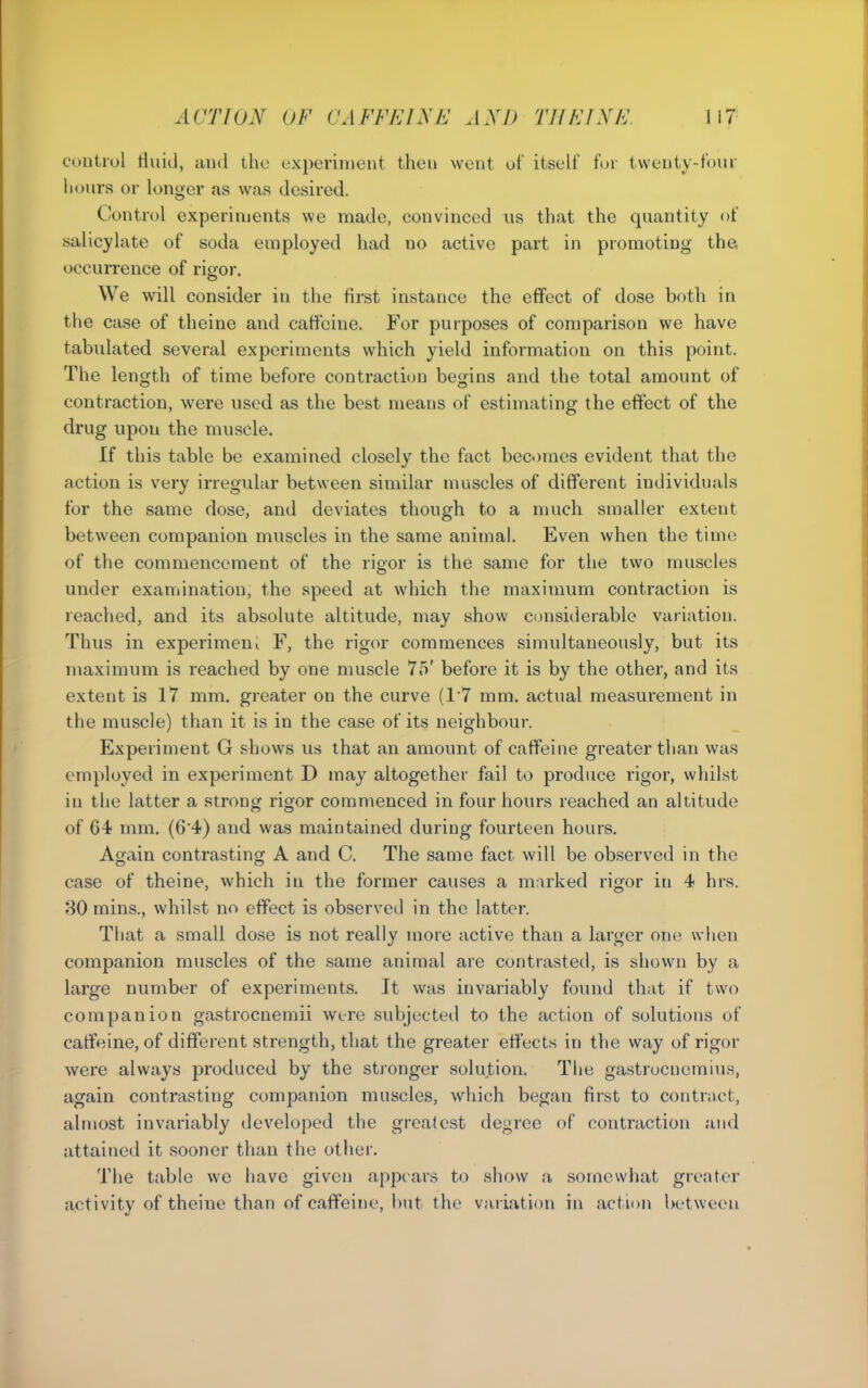 control riuid, and the experiment then went of itself fur twenty-four hours or longer as was desired. Control experiments we made, convinced us that the quantity of salicylate of soda employed had no active part in promoting the occurrence of rigor. We will consider in the first instance the effect of dose both in the case of theine and caffeine. For purposes of comparison we have tabulated several experiments which yield information on this point. The length of time before contraction begins and the total amount of contraction, were used as the best means of estimating the effect of the drug upon the muscle. If this table be examined closely the fact becomes evident that the action is very irregular between similar muscles of different individuals for the same dose, and deviates though to a much smaller extent between companion muscles in the same animal. Even when the time of the commencement of the rigor is the same for the two muscles under examination, the speed at wdiich the maximum contraction is reached, and its absolute altitude, may show considerable variation. Thus in experimeni F, the rigor commences simultaneously, but its maximum is reached by one muscle 75' before it is by the other, and its extent is 17 mm. greater on the curve (17 mm. actual measurement in the muscle) than it is in the case of its neighbour. Experiment G shows us that an amount of caffeine greater than was employed in experiment D may altogether fail to produce rigor, whilst in the latter a strong rigor commenced in four hours reached an altitude of 64 mm. (6'4) and was maintained during fourteen hours. Again contrasting A and C. The same fact will be observed in the case of theine, which in the former causes a m:irked rigor in 4 hrs. 80 mins., whilst no effect is observed in the latter. That a small dose is not really more active than a larger one wlicn companion muscles of the same animal are contrasted, is shown by a large number of experiments. It was invariably found that if two companion gastrocnemii were subjected to the action of solutions of caffeine, of different strength, that the greater effects in the way of rigor were always produced by the stronger solution. The gastrocnemius, again contrasting companion muscles, which began first to contract, almost invariably developed the greatest degree of contraction and attained it sooner than the other. The table we have given appears to show a somewhat greater activity of theine than of caffeine, but the variation in action l>etween