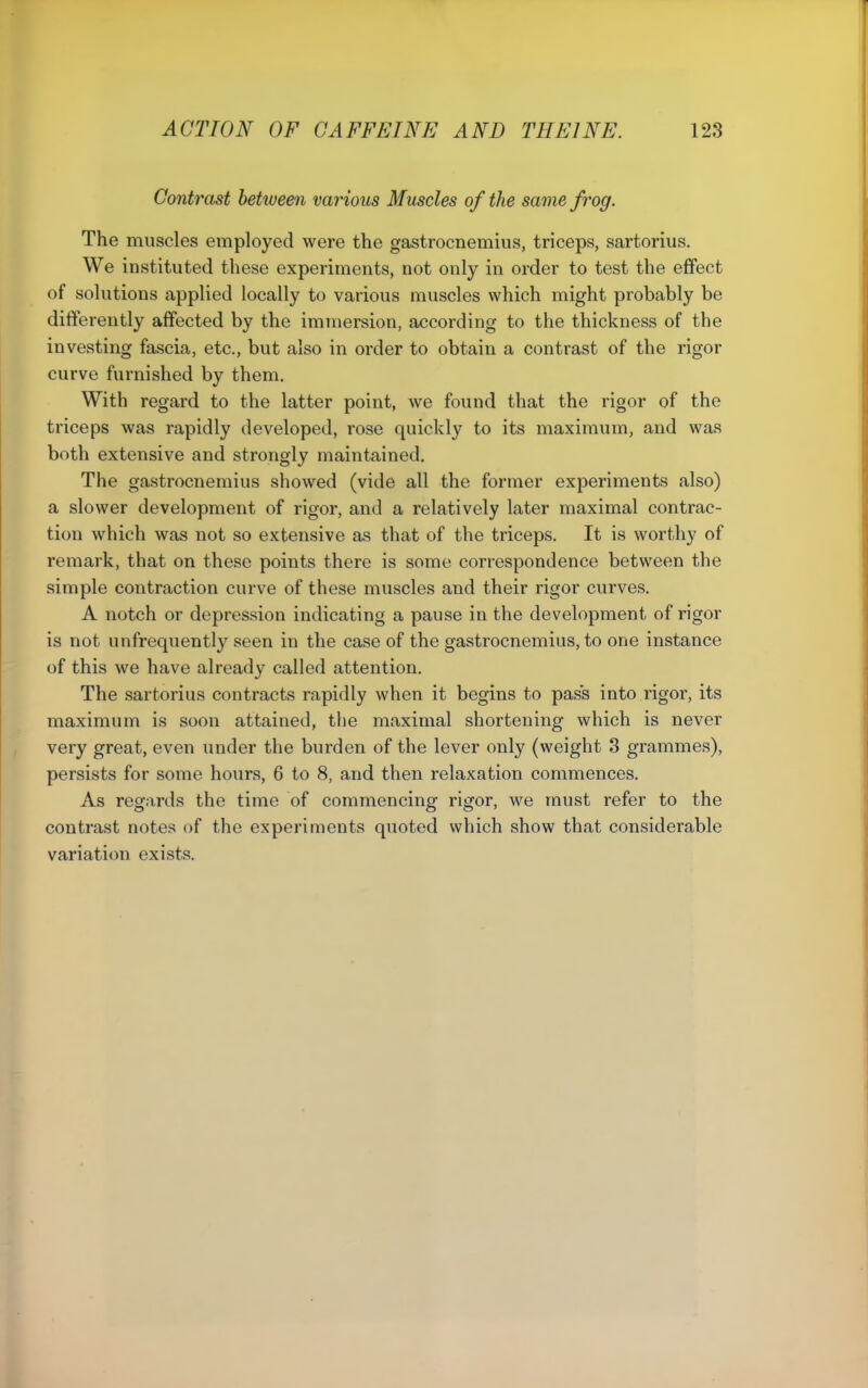 Contrast between various Muscles of the same frog. The muscles employed were the gastrocnemius, triceps, sartorius. We instituted these experiments, not only in order to test the effect of solutions applied locally to various muscles which might probably be differently affected by the immersion, according to the thickness of the investing fascia, etc., but also in order to obtain a contrast of the rigor curve furnished by them. With regard to the latter point, we found that the rigor of the triceps was rapidly developed, rose quickly to its maximum, and was both extensive and strongly maintained. The gastrocnemius showed (vide all the former experiments also) a slower development of rigor, and a relatively later maximal contrac- tion which was not so extensive as that of the triceps. It is worthy of remark, that on these points there is some correspondence between the simple contraction curve of these muscles and their rigor curves. A notch or depression indicating a pause in the development of rigor is not unfrequently seen in the case of the gastrocnemius, to one instance of this we have already called attention. The sartorius contracts rapidly when it begins to pass into rigor, its maximum is soon attained, the maximal shortening which is never very great, even under the burden of the lever only (weight 3 grammes), persists for some hours, 6 to 8, and then relaxation commences. As regards the time of commencing rigor, we must refer to the contrast notes of the experiments quoted which show that considerable variati(m exists.