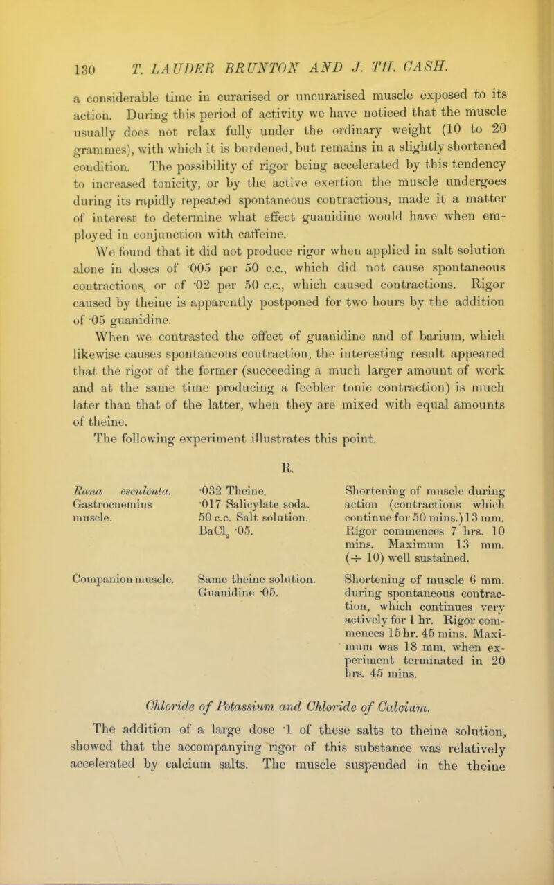 a considerable time in curarised or uncurarised muscle exposed to its action. During this period of activity we have noticed that the muscle usually does not relax fully under the ordinary weight (10 to 20 grammes), with which it is burdened, but remains in a slightly shortened condition. The possibility of rigor being accelerated by this tendency to increased tonicity, or by the active exertion the muscle undergoes during its rapidly repeated spontaneous contractions, made it a matter of interest to determine what effect guanidine would have when em- ployed in conjunction with caffeine. We found that it did not produce rigor when applied in salt solution alone in doses of 005 per 50 c.c, which did not cause spontaneous contractions, or of -02 per 50 c.c, which caused contractions. Rigor caused by theine is apparently postponed for two hours by the addition of 05 guanidine. When we contrasted the effect of guanidine and of barium, which likewise cau.ses spontaneous contraction, the interesting result appeared that the rigor of the former (succeeding a much larger amount of work and at the same time producing a feebler tonic contraction) is much later than that of the latter, when they are mixed with equal amounts of theine. The following experiment illustrates this point. R. Rana escxdenta. Gastrocneniius muscle. Companion muscle. •032 Theine. •017 Salicylate soda. 50 c.c. Salt soliitiou. BaCl^ -05. Same theine solution. Guanidine '05. Shortening of muscle during action (conti'actions which continue for 50 mins.) 13 mm. Ptigor commences 7 hrs. 10 mins. Maximum 13 mm. (-r- 10) well sustained. Shortening of muscle 6 mm. during spontaneous contrac- tion, which continues very actively for 1 hr. Rigor com- mences 15hr. 45 mins. Maxi- mum was 18 mm. when ex- periment terminated in 20 hrs. 45 mins. Gliloride of Potassium and Chloride of Calcium. The addition of a large dose 1 of these salts to theine solution, showed that the accompanying rigor of this substance was relatively accelerated by calcium salts. The muscle suspended in the theine