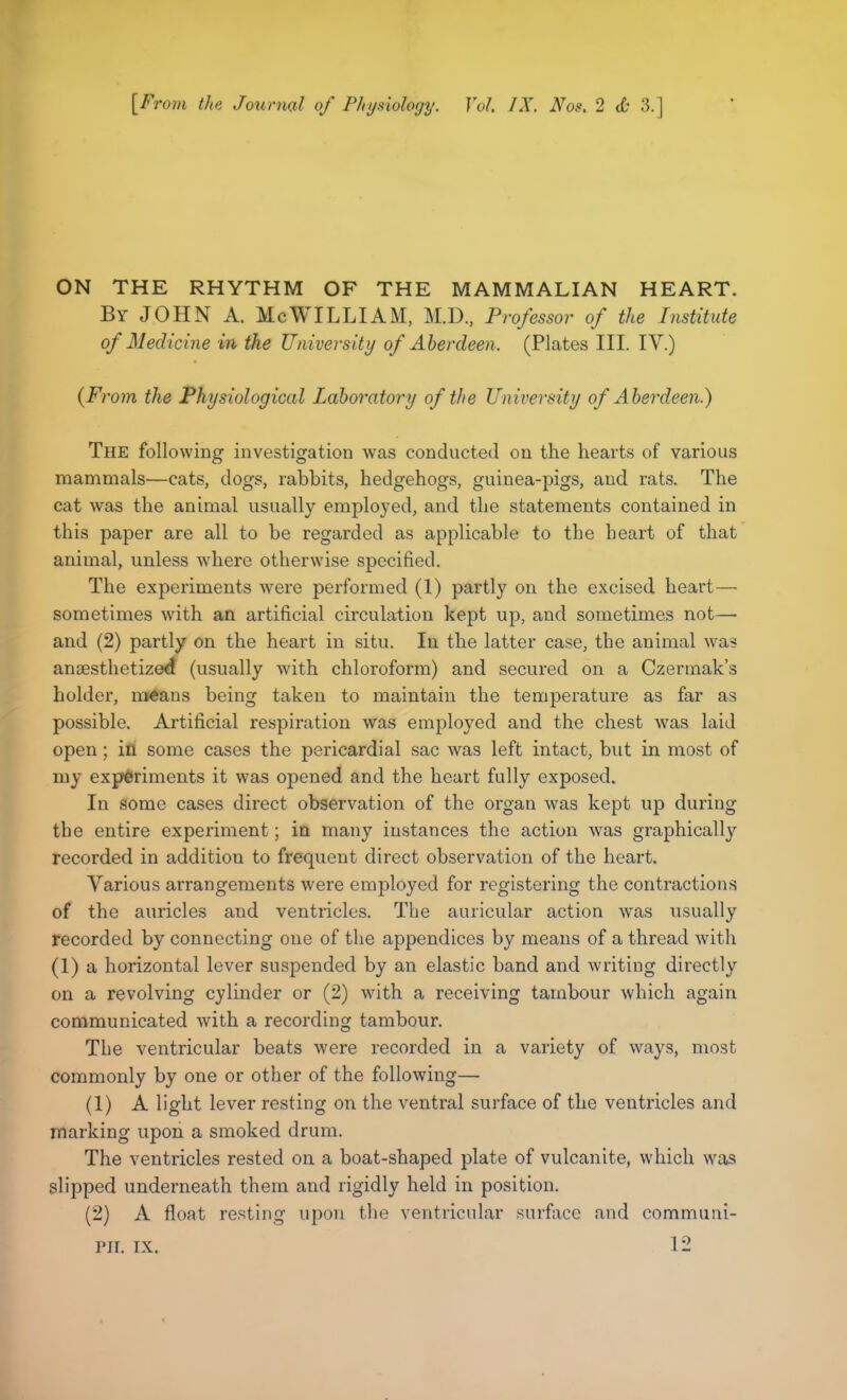 [From the Journal of Physiology. Vol. IX. Nos. 2 <i' 3.] ON THE RHYTHM OF THE MAMMALIAN HEART. By JOHN A. Me WILLI AM, M.D., Professor of the Institute of Medicine in the University of Aberdeen. (Plates III. IV.) (From the Physiological Laboratory of the University of Aberdeen.) The following investigation was conducted on the hearts of various mammals—cats, dogs, rabbits, hedgehogs, guinea-pigs, and rats. The cat was the animal usually employed, and the statements contained in this paper are all to be regarded as applicable to the heart of that animal, unless where otherwise specified. The experiments were performed (1) partly on the excised heart— sometimes with an artificial circulation kept up, and sometimes not— and (2) partly on the heart in situ. In the latter case, the animal was anaesthetized (usually with chloroform) and secured on a Czermak’s holder, means being taken to maintain the temperature as far as possible. Artificial respiration was employed and the chest was laid open; in some cases the pericardial sac was left intact, but in most of my experiments it was opened and the heart fully exposed. In some cases direct observation of the organ was kept up during the entire experiment; in many instances the action was graphically recorded in addition to frequent direct observation of the heart. Various arrangements were employed for registering the contractions of the auricles and ventricles. The auricular action was usually recorded by connecting one of the appendices by means of a thread with (1) a horizontal lever suspended by an elastic band and writing directly on a revolving cylinder or (2) with a receiving tambour which again communicated with a recording tambour. The ventricular beats were recorded in a variety of ways, most commonly by one or other of the following— (1) A light lever resting on the ventral surface of the ventricles and marking upon a smoked drum. The ventricles rested on a boat-shaped plate of vulcanite, which was slipped underneath them and rigidly held in position. (2) A float resting upon the ventricular surface and commurii- 12 nr. ix.