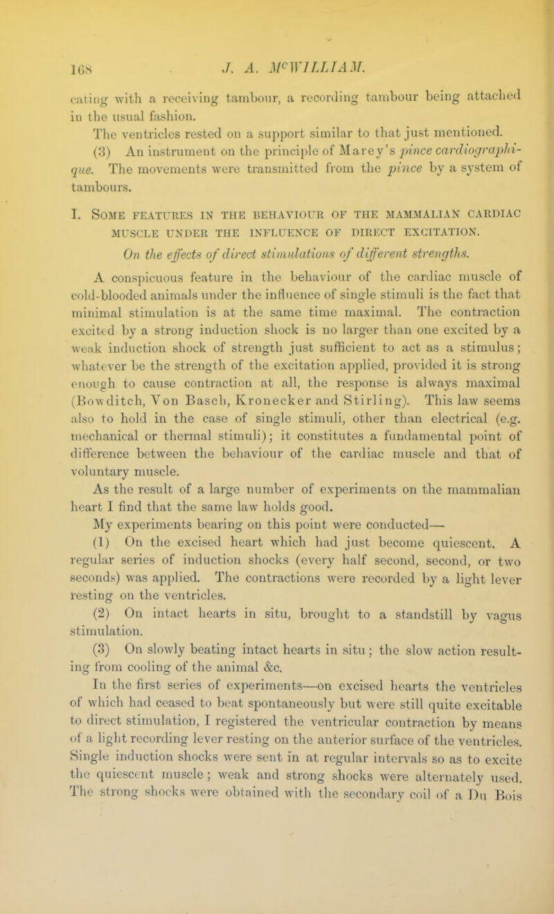 eating with a receiving tambour, a recording tambour being attached in the usual fashion. The ventricles rested on a support similar to that just mentioned. (3) An instrument on the principle of Marey’s pince cardiographi- que. The movements were transmitted from the pince by a system of tambours. I. Some features in the behaviour of the mammalian cardiac MUSCLE UNDER THE INFLUENCE OF DIRECT EXCITATION. On the effects of direct stimulations of different strengths. A conspicuous feature in the behaviour of the cardiac muscle of cold-blooded animals under the influence of single stimuli is the fact that minimal stimulation is at the same time maximal. The contraction excittd by a strong induction shock is no larger than one excited by a weak induction shock of strength just sufficient to act as a stimulus; whatever be the strength of the excitation applied, provided it is strong enough to cause contraction at all, the response is always maximal (Bowditch, Yon Basch, Kronecker and Stirling). This law seems also to hold in the case of single stimuli, other than electrical (e.g. mechanical or thermal stimuli); it constitutes a fundamental point of difference between the behaviour of the cardiac muscle and that of voluntary muscle. As the result of a large number of experiments on the mammalian heart I find that the same law holds good. My experiments bearing on this point v'ere conducted— (1) On the excised heart which had just become quiescent. A regular series of induction shocks (every half second, second, or two seconds) was applied. The contractions were recorded by a light lever resting on the ventricles. (2) On intact hearts in situ, brought to a standstill by vagus stimulation. (3) On slovdy beating intact hearts in situ; the slow action result- ing from cooling of the animal &c. In the first series of experiments—on excised hearts the ventricles of which had ceased to beat spontaneously but were still quite excitable to direct stimulation, I registered the ventricular contraction by means of a light recording lever resting on the anterior surface of the ventricles. Single induction shocks were sent in at regular intervals so as to excite the quiescent muscle; weak and strong shocks wrere alternately used. The strong shocks Avere obtained with the secondary coil of a Du Bois