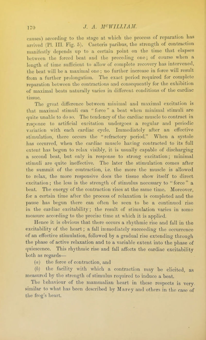 causes) according to the stage at which the process of reparation has arrived (PI. III. Fig. 5). Caeteris paribus, the strength of contraction manifestly depends up to a certain point on the time that elapses between the forced beat and the preceding one; of course when a length of time sufficient to allow of complete recovery has intervened, the beat will be a maximal one; no further increase in force will result from a further prolongation. The exact period required for complete reparation between the contractions and consequently for the exhibition of maximal beats naturally varies in different conditions of the cardiac tissue. The great difference between minimal and maximal excitation is that maximal stimuli can “force” a beat when minimal stimuli are quite unable to do so. The tendency of the cardiac muscle to contract in response to artificial excitation undergoes a regular and periodic variation with each cardiac cycle. Immediately after an effective stimulation, there occurs the “refractory period.” When a systole has occurred, when the cardiac muscle having contracted to its full extent has begun to relax visibly, it is usually capable of discharging a second beat, but only in response to strong excitation; minimal stimuli are quite ineffective. The later the stimulation comes after the summit of the contraction, i.e. the more the muscle is allowed to relax, the more responsive does the tissue show itself to direct excitation; the less is the strength of stimulus necessary to “force” a beat. The energy of the contraction rises at the same time. Moreover, for a certain time after the process of relaxation is completed and the pause has begun there can often be seen to be a continued rise in the cardiac excitability; the result of stimulation varies in some measure according to the precise time at which it is applied. Hence it is obvious that there occurs a rhythmic rise and fall in the excitability of the heart; a fall immediately succeeding the occurrence of an effective stimulation, followed by a gradual rise extending through the phase of active relaxation and to a variable extent into the phase of quiescence. This rhythmic rise and fall affects the cardiac excitability both as regards— (a) the force of contraction, and (b) the facility with which a contraction may be elicited, as measured by the strength of stimulus required to induce a beat. The behaviour of the mammalian heart in these respects is very similar to what has been described by Marey and others in the case of the frog’s heart. o