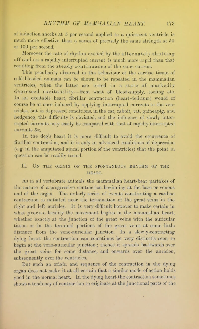 ot induction shocks at 5 per second applied to a quiescent ventricle is much more effective than a series of precisely the same strength at 50 or 100 per second. Moreover the rate of rhythm excited by the alternately shutting off and on a rapidly interrupted current is much more rapid than that resulting from the steady continuance of the same current. This peculiarity observed in the behaviour of the cardiac tissue of cold-blooded animals can be shown to be repeated in the mammalian ventricles, when the latter are tested in a state of markedly depressed excitability—from want of blood-supply, cooling etc. In an excitable heart, fibrillar contraction (heart-delirium) would of course be at once induced by applying interrupted currents to the ven- tricles, but in depressed conditions, in the cat, rabbit, rat, guineapig, and hedgehog, this difficulty is obviated, and the influence of slowly inter* rupted currents may easily be compared with that of rapidly interrupted currents &c. In the dog’s heart it is more difficult to avoid the occurrence of fibrillar contraction, and it is only in advanced conditions of depression (e.g. in the amputated apical portion of the ventricles) that the point in question can be readily tested. II. Ox THE ORIGIN OF THE SPONTANEOUS RHYTHM OF THE IIEART. As in all vertebrate animals the mammalian heart-beat partakes of the nature of a progressive contraction beginning at the base or venous end of the organ. The orderly series of events constituting a cardiac contraction is initiated near the termination of the great veins in the right and left auricles. It is very difficult however to make certain in what precise locality the movement begins in the mammalian heart, whether exactly at the junction of the great veins with the auricular tissue or in the terminal portions of the great veins at some little distance from the veno-auricular junction. In a slowly-contracting dying heart the contraction can sometimes be very distinctly seen to begin at the veno-auricular junction ; thence it spreads backwards over the great veins for some distance, and onwards over the auricles; subsequently over the ventricles. But such an origin and sequence of the contraction in the dying oran does not make it at all certain that a similar mode of action holds O good in the normal heart. In the dying heart the contraction sometimes shows a tendency of contraction to originate at the junctional parts of the