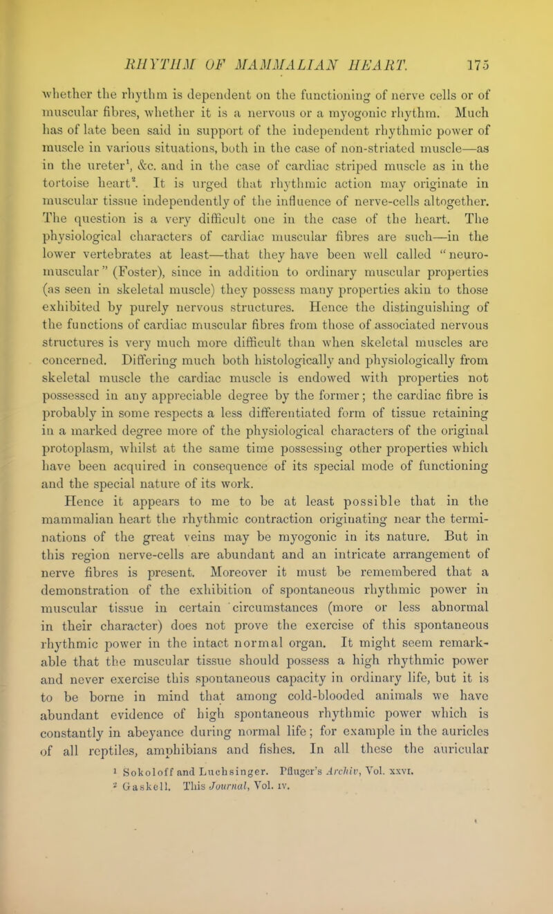 whether the rhytlnn is dependent on the functioning of nerve cells or of muscular fibres, whether it is a nervous or a myogonic rhythm. Much has of late been said in support of the independent rhythmic power of muscle in various situations, both in the case of non-striated muscle—as in the ureter1, &c. and in the case of cardiac striped muscle as in the tortoise heart*. It is urged that rhythmic action may originate in muscular tissue independently of the influence of nerve-cells altogether. The question is a very difficult one in the case of the heart. The physiological characters of cardiac muscular fibres are such—in the lower vertebrates at least—that they have been well called “ neuro- muscular ” (Foster), since in addition to ordinary muscular properties (as seen in skeletal muscle) they possess many properties akin to those exhibited by purely nervous structures. Hence the distinguishing of the functions of cardiac muscular fibres from those of associated nervous structures is very much more difficult than when skeletal muscles are concerned. Differing much both histologically and physiologically from skeletal muscle the cardiac muscle is endowed with properties not possessed in any appreciable degree by the former; the cardiac fibre is probably in some respects a less differentiated form of tissue retaining in a marked degree more of the physiological characters of the original protoplasm, whilst at the same time possessing other properties which have been acquired in consequence of its special mode of functioning and the special nature of its work. Hence it appears to me to be at least possible that in the mammalian heart the rhythmic contraction originating near the termi- nations of the great veins may be myogonic in its nature. But in this region nerve-cells are abundant and an intricate arrangement of nerve fibres is present. Moreover it must be remembered that a demonstration of the exhibition of spontaneous rhythmic power in muscular tissue in certain circumstances (more or less abnormal in their character) does not prove the exercise of this spontaneous rhythmic power in the intact normal organ. It might seem remark- able that the muscular tissue should possess a high rhythmic power and never exercise this spontaneous capacity in ordinary life, but it is to be borne in mind that among cold-blooded animals we have abundant evidence of high spontaneous rhythmic power which is constantly in abeyance during normal life; for example in the auricles of all reptiles, amphibians and fishes. In all these the auricular 1 Sokoloff and Luchsinger. Muger’s Archiv, Vol. xxvr. 2 Gaskell, This Journal, Vol. iv.